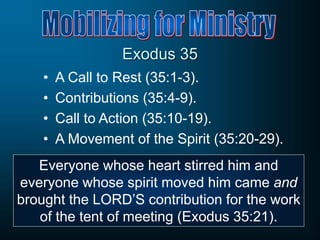 Exodus 35
• A Call to Rest (35:1-3).
• Contributions (35:4-9).
• Call to Action (35:10-19).
• A Movement of the Spirit (35:20-29).
Everyone whose heart stirred him and
everyone whose spirit moved him came and
brought the LORD’S contribution for the work
of the tent of meeting (Exodus 35:21).
 