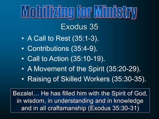Exodus 35
• A Call to Rest (35:1-3).
• Contributions (35:4-9).
• Call to Action (35:10-19).
• A Movement of the Spirit (35:20-29).
• Raising of Skilled Workers (35:30-35).
Bezalel… He has filled him with the Spirit of God,
in wisdom, in understanding and in knowledge
and in all craftsmanship (Exodus 35:30-31)
 
