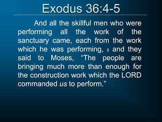 Exodus 36:4-5
And all the skillful men who were
performing all the work of the
sanctuary came, each from the work
which he was performing, 5 and they
said to Moses, “The people are
bringing much more than enough for
the construction work which the LORD
commanded us to perform.”
 