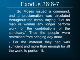 Exodus 36:6-7
So Moses issued a command,
and a proclamation was circulated
throughout the camp, saying, “Let no
man or woman any longer perform
work for the contributions of the
sanctuary.” Thus the people were
restrained from bringing any more.
7 For the material they had was
sufficient and more than enough for all
the work, to perform it.
 
