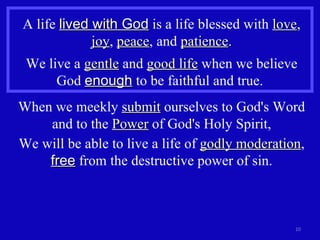 A life  lived with God  is a life blessed with  love ,  joy ,  peace , and  patience . We live a  gentle  and  good life  when we believe God  enough  to be faithful and true.  When we meekly  submit  ourselves to God's Word and to the  Power  of God's Holy Spirit, We will be able to live a life of  godly moderation ,  free  from the destructive power of sin. 