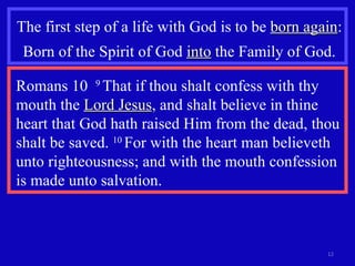 The first step of a life with God is to be  born again : Born of the Spirit of God  into  the Family of God. Romans 10  9  That if thou shalt confess with thy mouth the  Lord Jesus , and shalt believe in thine heart that God hath raised Him from the dead, thou shalt be saved.  10  For with the heart man believeth unto righteousness; and with the mouth confession is made unto salvation.  