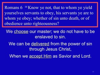 Romans 6   16  Know ye not, that to whom ye yield yourselves servants to obey, his servants ye are to whom ye obey; whether of sin unto death, or of obedience unto righteousness?  We  choose  our master; we do not have to be enslaved to sin. We can be  delivered  from the power of sin through Jesus Christ, When we  accept Him  as Savior and Lord. 