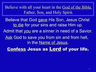 Believe with all your heart in the  God of the Bible , Father, Son, and Holy Spirit. Believe that God  gave  His Son, Jesus Christ  to die  for your sins and raise Him up. Admit that  you  are a sinner in need of a Savior. Ask  God to save you from sin and from hell,  in the  Name of Jesus . Confess  Jesus as  Lord  of your life. 