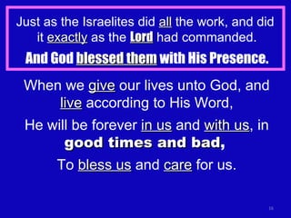 Just as the Israelites did  all  the work, and did  it  exactly  as the  Lord  had commanded. And God  blessed them  with His Presence. When we  give  our lives unto God, and  live  according to His Word, He will be forever  in us  and  with us , in  good times and bad ,   To  bless us  and  care  for us. 