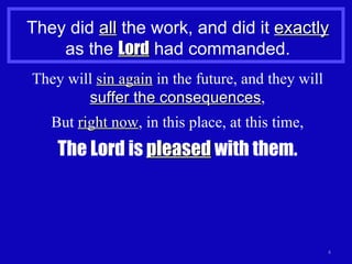 They did  all  the work, and did it  exactly  as the  Lord  had commanded. They will  sin again  in the future, and they will  suffer the consequences , But  right now , in this place, at this time, The Lord is  pleased  with them. 