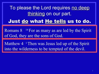 To please the Lord requires  no deep   thinking  on our part. Just  do  what  He tells  us to do. Romans 8  14  For as many as are led by the Spirit of God, they are the sons of God. Matthew 4  1  Then was Jesus led up of the Spirit into the wilderness to be tempted of the devil.  
