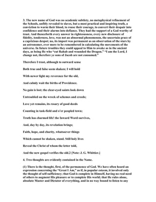 3. The new name of God was no academic subtlety, no metaphysical refinement of
the Schools, unfitly revealed to slaves, but a most practical and inspiring truth, a
conviction to warm their blood, to rouse their courage, to convert their despair into
confidence and their alarms into defiance. They had the support of a God worthy of
trust. And thenceforth every answer in righteousness, every new disclosure of
fidelity, tenderness, love, was not an abnormal phenomenon, the uncertain grace of
a capricious despot; no, its import was permanent as an observation of the stars by
an astronomer, ever more to be remembered in calculating the movements of the
universe. In future troubles they could appeal to Him to awake as in the ancient
days, as being He who “cut Rahab and wounded the Dragon.” “I am the Lord, I
change not, therefore ye sons of Jacob are not consumed.”
Therefore I trust, although to outward sense
Both true and false seem shaken; I will hold
With newer light my reverence for the old,
And calmly wait the births of Providence.
o gain is lost; the clear-eyed saints look down
Untroubled on the wreck of schemes and creeds;
Love yet remains, its rosary of good deeds
Counting in task-field and o’er peopled town;
Truth has charmed life! the Inward Word survives,
And, day by day, its revelation brings;
Faith, hope, and charity, whatsoever things
Which cannot be shaken, stand. Still holy lives
Reveal the Christ of whom the letter told,
And the new gospel verifies the old.2 [ ote: J. G. Whittier.]
4. Two thoughts are evidently contained in the ame.
(1) There is the thought, first, of the permanence of God. We have often heard an
expression concerning the “Great I Am,” as if, in popular esteem, it involved only
the thought of self-sufficiency; that God is complete in Himself, having no real need
of others to augment His pleasure or to complete His world; that He rules alone,
absolute Master and Dictator of everything, and in no way bound to listen to any
 