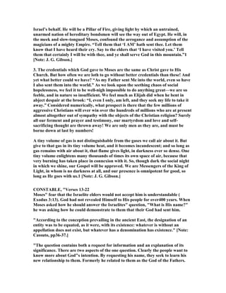 Israel’s behalf. He will be a Pillar of Fire, giving light by which an untrained,
unarmed nation of hereditary bondsmen will see the way out of Egypt. He will, in
the meek and slow-tongued Moses, confound the arrogance and assumption of the
magicians of a mighty Empire. “Tell them that ‘I AM’ hath sent thee. Let them
know that I have heard their cry. Say to the elders that ‘I have visited you.’ Tell
them that certainly I will be with thee, and ye shall serve God in this mountain.”1
[ ote: J. G. Gibson.]
3. The credentials which God gave to Moses are the same as Christ gave to His
Church. But how often we are loth to go without better credentials than these! And
yet what better could we have? “As my Father sent Me into the world, even so have
I also sent them into the world.” As we look upon the seething chaos of social
hopelessness, we feel it to be well-nigh impossible to do anything great—we are so
feeble, and in nature so insufficient. We feel much as Elijah did when he bent in
abject despair at the brook: “I, even I only, am left, and they seek my life to take it
away.” Considered numerically, what prospect is there that the few millions of
aggressive Christians will ever win over the hundreds of millions who are at present
almost altogether out of sympathy with the objects of the Christian religion? Surely
all our ferment and prayer and testimony, our martyrdom and love and self-
sacrificing thought are thrown away! We are only men as they are, and must be
borne down at last by numbers!
A tiny volume of gas is not distinguishable from the gases we call air about it. But
give to that gas in its tiny volume heat, and it becomes incandescent; and so long as
gas remains with air about it, that flame gives light, in darkness ever so dense. One
tiny volume enlightens many thousands of times its own space of air, because that
very burning has taken place in connexion with it. So, though dark the social night
in which we shine, our Gospel will be approved. We are Messengers of the King of
Light, in whom is no darkness at all, and our presence is omnipotent for good, so
long as He goes with us.1 [ ote: J. G. Gibson.]
CO STABLE, "Verses 13-22
Moses" fear that the Israelite elders would not accept him is understandable (
Exodus 3:13). God had not revealed Himself to His people for over400 years. When
Moses asked how he should answer the Israelites" question, "What is His name?"
he was asking how he could demonstrate to them that their God had sent him.
"According to the conception prevailing in the ancient East, the designation of an
entity was to be equated, as it were, with its existence: whatever is without an
appellation does not exist, but whatever has a denomination has existence." [ ote:
Cassuto, pp36-37.]
"The question contains both a request for information and an explanation of its
significance. There are two aspects of the one question. Clearly the people want to
know more about God"s intention. By requesting his name, they seek to learn his
new relationship to them. Formerly he related to them as the God of the Fathers.
 