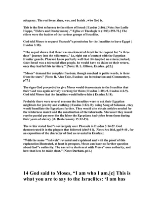 adequacy. The real issue, then, was, and Isaiah , who God is.
This is the first reference to the elders of Israel ( Exodus 3:16). [ ote: See Leslie
Hoppe, "Elders and Deuteronomy ," Eglise et Theologie14 (1983):259-72.] The
elders were the leaders of the various groups of Israelites.
God told Moses to request Pharaoh"s permission for the Israelites to leave Egypt (
Exodus 3:18).
"The sequel shows that there was no element of deceit in the request for "a three
days" journey into the wilderness," i.e, right out of contact with the Egyptian
frontier guards. Pharaoh knew perfectly well that this implied no return; indeed,
since Israel was a tolerated alien people, he would have no claim on their return,
once they had left his territory." [ ote: H. L. Ellison, Exodus , p22.]
"Moses" demand for complete freedom, though couched in polite words, is there
from the start." [ ote: R. Alan Cole, Exodus: An Introduction and Commentery,
p72.]
The signs God proceeded to give Moses would demonstrate to the Israelites that
their God was again actively working for them ( Exodus 3:20; cf. Exodus 4:2-9).
God told Moses that the Israelites would believe him ( Exodus 3:18).
Probably there were several reasons the Israelites were to ask their Egyptian
neighbors for jewelry and clothing ( Exodus 3:22). By doing Song of Solomon , they
would humiliate the Egyptians further. They would also obtain articles needed for
the wilderness march and the construction of the tabernacle. Moreover they would
receive partial payment for the labor the Egyptians had stolen from them during
their years of slavery (cf. Deuteronomy 15:12-15).
The writer stated God"s sovereignty over Pharaoh in Exodus 3:14-22. God
demonstrated it in the plagues that followed (chs5-11). [ ote: See ibid, pp19-40 , for
an exposition of the character of God as revealed in Exodus.]
"With the name "Yahweh" revealed and explained and with the proof of this
explanation illustrated, at least in prospect, Moses can have no further question
about God"s authority. The narrative deals next with Moses" own authority, and
how that is to be made clear." [ ote: Durham, p41.]
14 God said to Moses, “I am who I am.[c] This is
what you are to say to the Israelites: ‘I am has
 