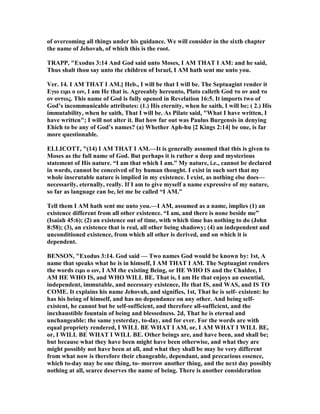 of overcoming all things under his guidance. We will consider in the sixth chapter
the name of Jehovah, of which this is the root.
TRAPP, "Exodus 3:14 And God said unto Moses, I AM THAT I AM: and he said,
Thus shalt thou say unto the children of Israel, I AM hath sent me unto you.
Ver. 14. I AM THAT I AM.] Heb., I will be that I will be. The Septuagint render it
Eγω ειµι ο ων, I am He that is. Agreeably hereunto, Plato calleth God το ον and το
ον οντως. This name of God is fully opened in Revelation 16:5. It imports two of
God’s incommunicable attributes: (1.) His eternity, when he saith, I will be; ( 2.) His
immutability, when he saith, That I will be. As Pilate said, "What I have written, I
have written"; I will not alter it. But how far out was Paulus Burgensis in denying
Ehich to be any of God’s names? (a) Whether Aph-hu [2 Kings 2:14] be one, is far
more questionable.
ELLICOTT, "(14) I AM THAT I AM.—It is generally assumed that this is given to
Moses as the full name of God. But perhaps it is rather a deep and mysterious
statement of His nature. “I am that which I am.” My nature, i.e., cannot be declared
in words, cannot be conceived of by human thought. I exist in such sort that my
whole inscrutable nature is implied in my existence. I exist, as nothing else does—
necessarily, eternally, really. If I am to give myself a name expressive of my nature,
so far as language can be, let me be called “I AM.”
Tell them I AM hath sent me unto you.—I AM, assumed as a name, implies (1) an
existence different from all other existence. “I am, and there is none beside me”
(Isaiah 45:6); (2) an existence out of time, with which time has nothing to do (John
8:58); (3), an existence that is real, all other being shadowy; (4) an independent and
unconditioned existence, from which all other is derived, and on which it is
dependent.
BE SO , "Exodus 3:14. God said — Two names God would be known by: 1st, A
name that speaks what he is in himself, I AM THAT I AM. The Septuagint renders
the words ειµι ο ων, I AM the existing Being, or HE WHO IS and the Chaldee, I
AM HE WHO IS, and WHO WILL BE. That is, I am He that enjoys an essential,
independent, immutable, and necessary existence, He that IS, and WAS, and IS TO
COME. It explains his name Jehovah, and signifies, 1st, That he is self- existent: he
has his being of himself, and has no dependance on any other. And being self-
existent, he cannot but be self-sufficient, and therefore all-sufficient, and the
inexhaustible fountain of being and blessedness. 2d, That he is eternal and
unchangeable: the same yesterday, to-day, and for ever. For the words are with
equal propriety rendered, I WILL BE WHAT I AM, or, I AM WHAT I WILL BE,
or, I WILL BE WHAT I WILL BE. Other beings are, and have been, and shall be;
but because what they have been might have been otherwise, and what they are
might possibly not have been at all, and what they shall be may be very different
from what now is therefore their changeable, dependant, and precarious essence,
which to-day may be one thing, to- morrow another thing, and the next day possibly
nothing at all, scarce deserves the name of being. There is another consideration
 
