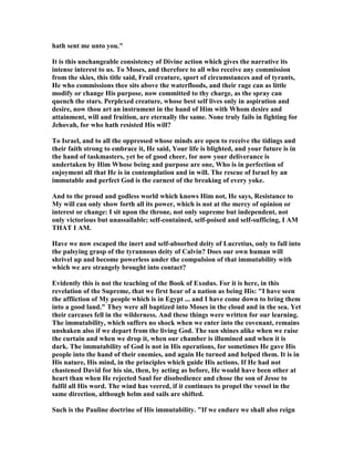 hath sent me unto you."
It is this unchangeable consistency of Divine action which gives the narrative its
intense interest to us. To Moses, and therefore to all who receive any commission
from the skies, this title said, Frail creature, sport of circumstances and of tyrants,
He who commissions thee sits above the waterfloods, and their rage can as little
modify or change His purpose, now committed to thy charge, as the spray can
quench the stars. Perplexed creature, whose best self lives only in aspiration and
desire, now thou art an instrument in the hand of Him with Whom desire and
attainment, will and fruition, are eternally the same. one truly fails in fighting for
Jehovah, for who hath resisted His will?
To Israel, and to all the oppressed whose minds are open to receive the tidings and
their faith strong to embrace it, He said, Your life is blighted, and your future is in
the hand of taskmasters, yet be of good cheer, for now your deliverance is
undertaken by Him Whose being and purpose are one, Who is in perfection of
enjoyment all that He is in contemplation and in will. The rescue of Israel by an
immutable and perfect God is the earnest of the breaking of every yoke.
And to the proud and godless world which knows Him not, He says, Resistance to
My will can only show forth all its power, which is not at the mercy of opinion or
interest or change: I sit upon the throne, not only supreme but independent, not
only victorious but unassailable; self-contained, self-poised and self-sufficing, I AM
THAT I AM.
Have we now escaped the inert and self-absorbed deity of Lucretius, only to fall into
the palsying grasp of the tyrannous deity of Calvin? Does our own human will
shrivel up and become powerless under the compulsion of that immutability with
which we are strangely brought into contact?
Evidently this is not the teaching of the Book of Exodus. For it is here, in this
revelation of the Supreme, that we first hear of a nation as being His: "I have seen
the affliction of My people which is in Egypt ... and I have come down to bring them
into a good land." They were all baptized into Moses in the cloud and in the sea. Yet
their carcases fell in the wilderness. And these things were written for our learning.
The immutability, which suffers no shock when we enter into the covenant, remains
unshaken also if we depart from the living God. The sun shines alike when we raise
the curtain and when we drop it, when our chamber is illumined and when it is
dark. The immutability of God is not in His operations, for sometimes He gave His
people into the hand of their enemies, and again He turned and helped them. It is in
His nature, His mind, in the principles which guide His actions. If He had not
chastened David for his sin, then, by acting as before, He would have been other at
heart than when He rejected Saul for disobedience and chose the son of Jesse to
fulfil all His word. The wind has veered, if it continues to propel the vessel in the
same direction, although helm and sails are shifted.
Such is the Pauline doctrine of His immutability. "If we endure we shall also reign
 
