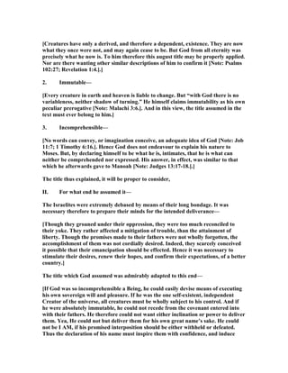 [Creatures have only a derived, and therefore a dependent, existence. They are now
what they once were not, and may again cease to be. But God from all eternity was
precisely what he now is. To him therefore this august title may be properly applied.
or are there wanting other similar descriptions of him to confirm it [ ote: Psalms
102:27; Revelation 1:4.].]
2. Immutable—
[Every creature in earth and heaven is liable to change. But “with God there is no
variableness, neither shadow of turning.” He himself claims immutability as his own
peculiar prerogative [ ote: Malachi 3:6.]. And in this view, the title assumed in the
text must ever belong to him.]
3. Incomprehensible—
[ o words can convey, or imagination conceive, an adequate idea of God [ ote: Job
11:7; 1 Timothy 6:16.]. Hence God does not endeavour to explain his nature to
Moses. But, by declaring himself to be what he is, intimates, that he is what can
neither be comprehended nor expressed. His answer, in effect, was similar to that
which he afterwards gave to Manoah [ ote: Judges 13:17-18.].]
The title thus explained, it will be proper to consider,
II. For what end he assumed it—
The Israelites were extremely debased by means of their long bondage. It was
necessary therefore to prepare their minds for the intended deliverance—
[Though they groaned under their oppression, they were too much reconciled to
their yoke. They rather affected a mitigation of trouble, than the attainment of
liberty. Though the promises made to their fathers were not wholly forgotten, the
accomplishment of them was not cordially desired. Indeed, they scarcely conceived
it possible that their emancipation should be effected. Hence it was necessary to
stimulate their desires, renew their hopes, and confirm their expectations, of a better
country.]
The title which God assumed was admirably adapted to this end—
[If God was so incomprehensible a Being, he could easily devise means of executing
his own sovereign will and pleasure. If he was the one self-existent, independent
Creator of the universe, all creatures must be wholly subject to his control. And if
he were absolutely immutable, he could not recede from the covenant entered into
with their fathers. He therefore could not want either inclination or power to deliver
them. Yea, He could not but deliver them for his own great name’s sake. He could
not be I AM, if his promised interposition should be either withheld or defeated.
Thus the declaration of his name must inspire them with confidence, and induce
 