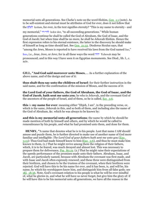 memorial unto all generations. See Clarke’s note on the word Elohim, Gen_1:1 (note). As
to be self-existent and eternal must be attributes of God for ever, does it not follow that
the ‫לעלם‬ leolam, for ever, in the text signifies eternity? “This is my name to eternity - and
my memorial,” ‫דר‬ ‫לדר‬ ledor dor, “to all succeeding generations.” While human
generations continue he shall be called the God of Abraham, the God of Isaac, and the
God of Jacob; but when time shall be no more, he shall be Jehovah Elohim. Hence the
first expression refers to his eternal existence, the latter to the discovery he should make
of himself as long as time should last. See Gen_21:33. Diodorus Siculus says, that
“among the Jews, Moses is reported to have received his laws from the God named Jao,”
Ιαω, i.e., Jeue, Jove, or Jeve; for in all these ways the word ‫יהוה‬ Yehovah may be
pronounced; and in this way I have seen it on Egyptian monuments. See Diod., lib. l., c.
xciv.
GILL, "And God said moreover unto Moses,.... As a further explanation of the
above name, and of the design and use of it:
thus shalt thou say unto the children of Israel: for their further instruction in the
said name, and for the confirmation of the mission of Moses, and the success of it:
the Lord God of your fathers, the God of Abraham, the God of Isaac, and the
God of Jacob, hath sent me unto you; he who is Jehovah, and the covenant God of
the ancestors of the people of Israel, and of them, so he is called, Ecc_3:6.
this is my name for ever: meaning either "Ehjeh, I am", in the preceding verse, or,
which is the same, Jehovah in this, and so both of them, and including also the name of
the God of Abraham, &c. which he was always to be known by:
and this is my memorial unto all generations; the name by which he should be
made mention of both by himself and others, and by which he would be called to
remembrance by his people, and what he had promised unto them, and done for them.
HE RY, "A name that denotes what he is to his people. Lest that name I AM should
amuse and puzzle them, he is further directed to make use of another name of God more
familiar and intelligible: The Lord God of your fathers hath sent me unto you (Exo_
3:15): Thus God had made himself know to him (Exo_3:6), and thus he must make him
known to them, (1.) That he might revive among them the religion of their fathers,
which, it is to be feared, was much decayed and almost lost. This was necessary to
prepare them for deliverance, Psa_80:19. (2.) That he might raise their expectations of
the speedy performance of the promises made unto their fathers. Abraham, Isaac, and
Jacob, are particularly named, because with Abraham the covenant was first made, and
with Isaac and Jacob often expressly renewed; and these three were distinguished from
their brethren, and chosen to be the trustees of the covenant, when their brethren were
rejected. God will have this to be his name for ever, and it has been, is, and will be, his
name, by which his worshippers know him, and distinguish him from all false gods; see
1Ki_18:36. Note, God's covenant-relation to his people is what he will be ever mindful
of, what he glories in, and what he will have us never forget, but give him the glory of: if
he will have this to be his memorial unto all generations, we have all the reason in the
 