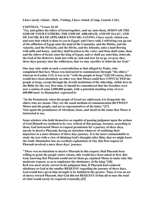 I have surely visited.—Heb., Visiting, I have visited. (Comp. Genesis 1:24.)
COFFMA , "Verses 16-18
"Go, and gather the elders of Israel together, and say unto them, JEHOVAH THE
GOD OF YOUR FATHERS; THE GOD OF ABRAHAM; A D OF ISAAC; A D
OF JACOB; HATH APPEARED U TO ME; SAYI G, I have surely visited you,
and seen that which is done to you in Egypt: and I have said, I will bring you up out
of the affliction of Egypt unto the land of the Canaanite, and the Hittite, and the
Amorite, and the Perizzite, and the Hivite, and the Jebusite, unto a land flowing
with milk and honey. And they shall hearken to thy voice: and thou shalt come, thou
and the elders of Israel, unto the king of Egypt, and ye shall say unto him, Jehovah,
the God of the Hebrews, hath met with us: and and now let us go, we pray thee,
three days journey into the wilderness, that we may sacrifice to Jehovah our God."
One may only smile at such a contradiction as that alleged by Peake, who
complained that here Moses was instructed to communicate through "the elders,"
whereas in Exodus 3:15, it was to be "with the people at large"![26] Of course, there
would have been absolutely no other way that Moses could have CO TACTED the
people at large, except through the Jewish institution of the eldership, visible here in
the Bible for the very first time. It should be remembered that the Israelites were
now a nation of some 2,000,000 people, with a potential standing army of over
600,000 men! As Dummelow expressed it:
"In the Pentateuch, when the people of Israel are addressed, it is frequently the
elders who are meant. They are the usual medium of communication BETWEE
Moses and the people, and act as representatives of the latter."[27]
ote again the prominence of Abraham, Isaac, and Jacob in the name that Moses is
instructed to use.
Some scholars who hold themselves as capable of passing judgment upon the actions
of God Himself are inclined to be very critical of this passage, because, according to
them, God instructed Moses to request permission for a journey of three days,
merely to deceive Pharaoh, having no intention whatever of confining their
departure to a mere distance of three days journey. It is far more commendable to
study the text with a view of thinking God's thoughts after Him, that we might know
the truth. Dummelow has an excellent explanation of why this first request of
Pharaoh involved a mere three days' journey:
"There was no intention to deceive Pharaoh in this request. Had Pharaoh been
willing to grant the people entire release, this would have been asked at first. But
God, knowing that Pharaoh would not let them go, enjoined Moses to make only this
moderate request, so as to emphasize the obstinancy of the king."[28]
Keil was most surely correct in his judgment that, If Pharaoh had rendered
obedience to God in the smaller REQUEST regarding the journey of three days,
God would have given him strength to be faithful in the greater. Thus, it was an act
of mercy toward Pharaoh, that God did not REQUEST of him all at once the total
of what would surely be required eventually.[29]
 