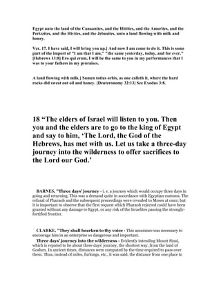 Egypt unto the land of the Canaanites, and the Hittites, and the Amorites, and the
Perizzites, and the Hivites, and the Jebusites, unto a land flowing with milk and
honey.
Ver. 17. I have said, I will bring you up.] And now I am come to do it. This is some
part of the import of "I am that I am," "the same yesterday, today, and for ever."
[Hebrews 13:8] Ero qui eram, I will be the same to you in my performances that I
was to your fathers in my proraises.
A land flowing with milk.] Sumen totius orbis, as one calleth it, where the hard
rocks did sweat out oil and honey. [Deuteronomy 32:13] See Exodus 3:8.
18 “The elders of Israel will listen to you. Then
you and the elders are to go to the king of Egypt
and say to him, ‘The Lord, the God of the
Hebrews, has met with us. Let us take a three-day
journey into the wilderness to offer sacrifices to
the Lord our God.’
BAR ES, "Three days’ journey - i. e. a journey which would occupy three days in
going and returning. This was a demand quite in accordance with Egyptian customs. The
refusal of Pharaoh and the subsequent proceedings were revealed to Moses at once; but
it is important to observe that the first request which Pharaoh rejected could have been
granted without any damage to Egypt, or any risk of the Israelites passing the strongly-
fortified frontier.
CLARKE, "They shall hearken to thy voice - This assurance was necessary to
encourage him in an enterprise so dangerous and important.
Three days’ journey into the wilderness - Evidently intending Mount Sinai,
which is reputed to be about three days’ journey, the shortest way, from the land of
Goshen. In ancient times, distances were computed by the time required to pass over
them. Thus, instead of miles, furlongs, etc., it was said, the distance from one place to
 