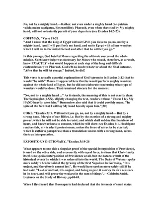 o, not by a mighty hand.—Rather, not even under a mighty hand (ne quidem
valida manu castigatus, Rosenmüller). Pharaoh, even when chastised by My mighty
hand, will not voluntarily permit of your departure (see Exodus 14:5-23).
COFFMA , "Verse 19-20
"And I know that the king of Egypt will not GIVE you leave to go, no, not by a
mighty hand, And I will put forth my hand, and smite Egypt with all my wonders
which I will do in the midst thereof and after that he will let you go."
In this passage, God briefed Moses regarding the ultimate success of the whole
mission. Such knowledge was necessary for Moses who would, therefore, as a result,
know EXACTLY what would happen at each step of the long and difficult
confrontation with Pharaoh. God left no doubt whatever about the final outcome.
"After that he will let you go." Indeed, he did!
This verse is actually a partial explanation of God's promise in Exodus 3:12 that he
would "be with" Moses. It appeared here that he would perform mighty wonders
against the whole land of Egypt, but he did not elaborate concerning what type of
wonders would be done. That remained obscure for the moment.
" o, not by a mighty hand ..." As it stands, the meaning of this is not exactly clear.
The Septuagint (LXX), slightly changing the text, renders it thus: "Unless I lay My
HA D heavily upon him." Dummelow also said that it could possibly mean, "In
spite of the fact that I will lay My hand heavily upon him."[30]
COKE, "Exodus 3:19. Will not let you go, no, not by a mighty hand— But by a
strong hand. Margin of our Bibles. i.e. But by the exertion of a strong and mighty
power, which he will not be able to resist; and which shall subdue that hardness of
heart, and backwardness to consent, which he will shew; see Exodus 6:1. Houbigant
renders this, ni vis aderit portentorum; unless the force of miracles be exerted;
which is rather a paraphrase than a translation: unless with a strong hand, seems
the true interpretation.
EXPOSITOR'S DICTIO ARY, "Exodus 3:19-20
What appears to one side a singular proof of the special interposition of Providence,
is used on the other side, and necessarily with equal force, to show that Christianity
itself is no special interposition of Providence at all, but the natural result of the
historical events by which it was ushered into the world. The Duke of Weimar spoke
more safely when he said of the tyranny of the first apoleon in Germany, "It is
unjust, and therefore it cannot last". He would have spoken more safely still if he
had said, "Last or not last, it is unjust, and being unjust, it carries its own sentence
in its heart, and will prove the weakest in the sum of things".—Goldwin Smith,
Lectures on the Study of History, pp68-69.
When I first heard that Buonaparte had declared that the interests of small states
 