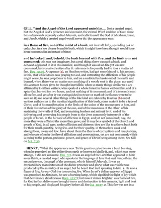 GILL, "And the Angel of the Lord appeared unto him,.... Not a created angel,
but the Angel of God's presence and covenant, the eternal Word and Son of God; since
he is afterwards expressly called Jehovah, and calls himself the God of Abraham, Isaac,
and Jacob, which a created angel would never do: the appearance was:
in a flame of fire, out of the midst of a bush; not in a tall, lofty, spreading oak or
cedar, but in a low thorny bramble bush, which it might have been thought would have
been consumed in an instant of time:
and he looked, and, behold, the bush burned with fire, and the bush was not
consumed; this was not imaginary, but a real thing; there wassuch a bush, and
Jehovah appeared in it in this manner, and though it was all on fire yet was not
consumed, but remained entire after it: reference is frequently had to it as a matter of
fact, Deu_33:16. Artapanus (g), an Heathen writer, had got some hint of it; his account
is this, that while Moses was praying to God, and entreating the afflictions of his people
might cease, he was propitious to him, and on a sudden fire broke out of the earth and
burned, when there was no matter nor anything of a woody sort in the place: nor need
this account Moses gives be thought incredible, when so many things similar to it are
affirmed by Heathen writers, who speak of a whole forest in flames without fire, and of a
spear that burned for two hours, and yet nothing of it consumed; and of a servant's coat
all on fire, and yet after it was extinguished no trace or mark of the flames were to be
seen on it; and several other things of the like kind are related by Huetius (h) out of
various authors: as to the mystical signification of this bush, some make it to be a type of
Christ, and of his manifestation in the flesh; of the union of the two natures in him, and
of their distinction of the glory of the one, and of the meanness of the other; of his
sustaining the wrath of God, and remaining fearless and unhurt by it; and of his
delivering and preserving his people from it: the Jews commonly interpret it of the
people of Israel, in the furnace of affliction in Egypt, and yet not consumed; nay, the
more they were afflicted the more they grew; and it may be a symbol of the church and
people of God, in all ages, under affliction and distress: they are like to a thorn bush both
for their small quantity, being few, and for their quality, in themselves weak and
strengthless, mean and low; have about them the thorns of corruptions and temptations,
and who are often in the fire of afflictions and persecutions, yet are not consumed; which
is owing to the person, presence, power, and grace of Christ being among them; See Gill
on Act_7:30.
HE RY, "What the appearance was. To his great surprise he saw a bush burning,
when he perceived no fire either from earth or heaven to kindle it, and, which was more
strange, it did not consume, Exo_3:2. It was an angel of the Lord that appeared to him;
some think, a created angel, who speaks in the language of him that sent him; others, the
second person, the angel of the covenant, who is himself Jehovah. It was an
extraordinary manifestation of the divine presence and glory; what was visible was
produced by the ministry of an angel, but he heard God in it speaking to him. 1. He saw a
flame of fire; for our God is a consuming fire. When Israel's deliverance out of Egypt
was promised to Abraham, he saw a burning lamp, which signified the light of joy which
that deliverance should cause (Gen_15:17); but now it shines brighter, as a flame of fire,
for God in that deliverance brought terror and destruction to his enemies, light and heat
to his people, and displayed his glory before all. See Isa_10:17. 2. This fire was not in a
 