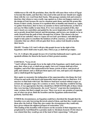 whithersoever He will. He proclaims, then, that He will cause these wolves of Egypt
to become like lambs, and that they who used to bite and devour should now supply
them with the very wool from their backs. This passage contains rich and extensive
doctrine; that whenever men cruelly rage against us, it does not happen contrary to
the design of God, because He can in a moment quiet them; and that He grants this
license to their cruelty, because it is expedient thus to humble and chasten us. Again,
we gather from hence, that we have no enemies so fierce and barbarous, as that it is
not easy for Him readily to tame them. If we were surely persuaded of this, that
men’s hearts are controlled, and guided by the secret inspiration of God, we should
not so greatly dread their hatred, and threatenings, and terrors, nor should we be so
easily turned from the path of duty through fear of them. This alarm is the just
reward of our unbelief, when we repose not on God’s providence; and although we
ought to take pains to conciliate the kindness of all by courtesy, yet should we
remember that our efforts will not gain their favor, unless God should so incline
their hearts.
TRAPP, "Exodus 3:21 And I will give this people favour in the sight of the
Egyptians: and it shall come to pass, that, when ye go, ye shall not go empty:
Ver. 21. I will give this people favour.] It is God that fashioneth men’s spirits, and
speaketh ofttimes for them in the hearts of their greatest enemies.
COFFMA , "Verse 21-22
"And I will give this people favor in the sight of the Egyptians: and it shall come to
pass, that, when ye go, ye shall not go empty: but every woman shall ask of her
neighbor, and of her that sojourneth in her house, jewels of silver, and jewels of
gold, and raiment: and ye shall put them upon your sons, and upon your daughters;
and ye shall despoil the Egyptians."
Here again we encounter the indignation of the supermoralists who blame the God
of heaven and earth with deceit and inmorality based upon what we find here. Evil
men love to find fault with God. The Hebrews had been worked without wages, or
at least any adequate wages, for a century or more. ow that they would be leaving
forever, it was appropriate that they should have REQUESTED gifts of those whom
they were leaving. Unfortunately, the word "borrow" crept into the translation in
some versions, but that is simply an error. There was never any promise of repaying
any of what was given. Both the Israelites and the Egyptians understood that
perfectly. Keil has this:
U DER the circumstances, no Egyptian could have cherished the thought that the
Israelites were only borrowing the jewels asked of them, and that they would return
them after the festival. What they gave under the circumstances they could only
have given without the slightest prospect of restoration."[31]
This loading of the Israelites with treasures on the occasion of their departure was
prophesied by God Himself in a promise made to Abraham (Genesis 15:24) where it
was related that they would go out of the land of their sojournings "with great
 
