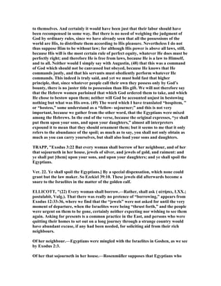 to themselves. And certainly it would have been just that their labor should have
been recompensed in some way. But there is no need of weighing the judgment of
God by ordinary rules, since we have already seen that all the possessions of the
world are His, to distribute them according to His pleasure. evertheless I do not
thus suppose Him to be without law; for although His power is above all laws, still,
because His will is the most certain rule of perfect equity, whatever He does must be
perfectly right; and therefore He is free from laws, because He is a law to Himself,
and to all. either would I simply say with Augustin, (48) that this was a command
of God which should not be canvassed but obeyed, because He knows that He
commands justly, and that his servants must obediently perform whatever He
commands. This indeed is truly said, and yet we must hold fast that higher
principle, that, since whatever people call their own they possess only by God’s
bounty, there is no juster title to possession than His gift. We will not therefore say
that the Hebrew women purloined that which God ordered them to take, and which
He chose to bestow upon them; neither will God be accounted unjust in bestowing
nothing but what was His own. (49) The word which I have translated “hospitem, ”
or “hostess,” some understand as a “fellow- sojourner;” and this is not very
important, because we gather from the other word, that the Egyptians were mixed
among the Hebrews. In the end of the verse, because the original expresses, “ye shall
put them upon your sons, and upon your daughters,” almost all interpreters
expound it to mean that they should ornament them; but it seems to me that it only
refers to the abundance of the spoil; as much as to say, you shall not only obtain as
much as you can carry yourselves, but shall also load your sons and daughters.
TRAPP, "Exodus 3:22 But every woman shall borrow of her neighbour, and of her
that sojourneth in her house, jewels of silver, and jewels of gold, and raiment: and
ye shall put [them] upon your sons, and upon your daughters; and ye shall spoil the
Egyptians.
Ver. 22. Ye shall spoil the Egyptians.] By a special dispensation, which none could
grant but the law maker. So Ezekiel 39:10. These jewels did afterwards become a
snare to the Israelites in the matter of the golden calf.
ELLICOTT, "(22) Every woman shall borrow.—Rather, shall ask ( αἰτήσει, LXX.;
postulabit, Vulg.). That there was really no pretence of “borrowing,” appears from
Exodus 12:33-36, where we find that the “jewels” were not asked for until the very
moment of departure, when the Israelites were being “thrust forth,” and the people
were urgent on them to be gone, certainly neither expecting nor wishing to see them
again. Asking for presents is a common practice in the East, and persons who were
quitting their homes to set out on a long journey through a strange country would
have abundant excuse, if any had been needed, for soliciting aid from their rich
neighbours.
Of her neighbour.—Egyptians were mingled with the Israelites in Goshen, as we see
by Exodus 2:3.
Of her that sojourneth in her house.—Rosenmüller supposes that Egyptians who
 