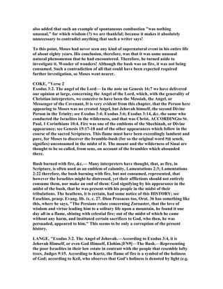 also added that such an example of spontaneous combustion "was nothing
unusual," for which wisdom (?) we are thankful; because it makes it absolutely
unnecessary to contradict anything that such a writer says!
To this point, Moses had never seen any kind of supernatural event in his entire life
of about eighty years. His conclusion, therefore, was that it was some unusual
natural phenomenon that he had encountered. Therefore, he turned aside to
investigate it. Wonder of wonders! Although the bush was on fire, it was not being
consumed. Such a contradiction of all that could have been expected required
further investigation, so Moses went nearer.
COKE, "Verse 2
Exodus 3:2. The angel of the Lord— In the note on Genesis 16:7 we have delivered
our opinion at large, concerning the Angel of the Lord, which, with the generality of
Christian interpreters, we conceive to have been the Messiah, the Angel, or
Messenger of the Covenant, It is very evident from this chapter, that the Person here
appearing to Moses was no created Angel, but Jehovah himself, the second Divine
Person in the Trinity; see Exodus 3:4; Exodus 3:6; Exodus 3:14, &c. the same who
conducted the Israelites in the wilderness, and that was Christ, ACCORDI Gto St.
Paul, 1 Corinthians 10:4. Fire was one of the emblems of the Shechinah, or Divine
appearance; see Genesis 15:17-18 and of the other appearances which follow in the
course of the sacred Scriptures. This flame must have been exceedingly lambent and
pure, for Moses to discover the bramble-bush (for so the original word ‫סנה‬ seneh,
signifies) unconsumed in the midst of it. The mount and the wilderness of Sinai are
thought to be so called, from sene, on account of the brambles which abounded
there.
Bush burned with fire, &c.— Many interpreters have thought, that, as fire, in
Scripture, is often used as an emblem of calamity, Lamentations 2:3; Lamentations
2:22 therefore, the bush burning with fire, but not consumed, represented, that
however the Israelites might be distressed, yet their afflictions should not entirely
consume them, nor make an end of them: God signifying by his appearance in the
midst of the bush, that he was present with his people in the midst of their
tribulations. The heathens, it is certain, had some notice of this HISTORY; see
Eusebius, praep. Evang. lib. ix. c. 27. Dion Prusaeus too, Orat. 36 has something like
this, where he says, "The Persians relate concerning Zoroaster, that the love of
wisdom and virtue leading him to a solitary life upon a mountain, he found it one
day all in a flame, shining with celestial fire; out of the midst of which he came
without any harm, and instituted certain sacrifices to God, who then, he was
persuaded, appeared to him." This seems to be only a corruption of the present
history.
LA GE, "Exodus 3:2. The Angel of Jehovah.—According to Exodus 3:4, it is
Jehovah Himself, or even God Himself, Elohim.[F 9]—The Bush.—Representing
the poor Israelites in their low estate in contrast with the people that resemble lofty
trees, Judges 9:15. According to Kurtz, the flame of fire is a symbol of the holiness
of God; according to Keil, who observes that God’s holiness is denoted by light (e.g.
 