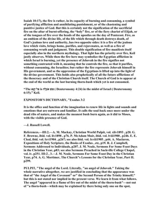 Isaiah 10:17), the fire is rather, in its capacity of burning and consuming, a symbol
of purifying affliction and annihilating punishment, or of the chastening and
punitive justice of God. But this is certainly not the signification of the sacrificial
fire on the altar of burnt-offering, the “holy” fire, or of the fiery chariot of Elijah, or
of the tongues of fire over the heads of the apostles on the day of Pentecost. Fire, as
an emblem of the divine life, of the life which through death destroys death, of
God’s jealous love and authority, has two opposite sides: it is a fire of the jealous
love which visits, brings home, purifies, and rejuvenates, as well as a fire of
consuming wrath and judgment. This double signification of fire manifests itself
especially also in the northern mythology. That light has the priority over fire, Keil
justly observes. While then the fire here may symbolize the Egyptian affliction in
which Israel is burning, yet the presence of Jehovah in the fire signifies not
something contrasted with it, meaning that he controls the fire, so that it purifies,
without consuming, the Israelites; but rather the fire represents Jehovah himself in
His government, and so the oppression of the Egyptians is lifted up into the light of
the divine government. This holds also prophetically of all the future afflictions of
the theocracy and of the Christian Church itself. The Church of God is to appear at
the end of the world as the last burning thorn-bush which yet is not consumed.
“The ‫ָא‬‫נּ‬ַ‫ק‬ ‫ל‬ֵ‫א‬ is ‫ָה‬‫ל‬ְ‫כ‬ֹ ‫א‬ ‫שׁ‬ֵ‫א‬ ( Deuteronomy 4:24) in the midst of Israel ( Deuteronomy
6:15).” Keil.
EXPOSITOR'S DICTIO ARY, "Exodus 3:2
It is the office and function of the imagination to renew life in lights and sounds and
emotions that are outworn and familiar. It calls the soul back once more under the
dead ribs of nature, and makes the meanest bush burn again, as it did to Moses,
with the visible presence of God.
—J. Russell Lowell.
References.—III:2.—A. M. Mackay, Christian World Pulpit, vol. xliv1893 , p20. G.
F. Browne, ibid. vol. liv1898 , p76. P. McAdam Muir, ibid. vol. lviii1900 , p246. E. E.
Cleal, ibid. vol. lxvi1904 , p267; see also ibid. vol. lxviii1905 , p44. A. Maclaren,
Expositions of Holy Scripture, the Books of Exodus , etc, p19. R. J. Campbell,
Sermons Addressed to Individuals, p207. J. M. eale, Sermons For Some Feast Days
in the Christian Year, p83; see also Sermons Preached in Sackville College Chapel,
vol. iv. p251. III:2 , 3.—J. M. eale, Sermons For Some Feast Day in the Christian
Year, p74. A. G. Mortimer, The Church"s Lessons for the Christian Year, Part II.
p299.
PULPIT, "The angel of the Lord. Literally, "an angel of Jehovah." Taking the
whole narrative altogether, we are justified in concluding that the appearance was
that of "the Angel of the Covenant" or" the Second Person of the Trinity himself;"
but this is not stated nor implied in the present verse. We learn it from what follows.
The angel "appeared in a flame of fire out of the midst of the thorn-bush"—not out
of "a thorn-bush—which may be explained by there being only one on the spot,
 