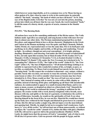which however seems improbable, as it is a common tree; or by Moses having so
often spoken of it, that, when he came to write to his countrymen, he naturally
called it "the bush," meaning "the bush of which you have all heard." So St. John
says of the Baptist (John 3:24) that "he was not yet cast into the prison, meaning,
prison into which you all know that he was cast. Seneh, the word translated "bush,"
is still the name of a thorny shrub, a species of acacia, common in the Sinaitic
district.
PULPIT, "The Burning Bush.
All nations have seen in fire something emblematic of the Divine nature. The Vedic
Indians made Agni (fire) an actual god, and sang hymns to him with more fervour
than to almost any other deity. The Persians maintained perpetual fires on their
fire-altars, and supposed them to have a divine character. Hephaistos in the Greek
and Vulcan in the Roman mythology were fire-gods; and Baal, Chemosh, Moloch,
Tahiti, Orotal, etc; represented more or less the same idea. Fire is in itself pure and
purifying; in its effects mighty and terrible, or life-giving, and comforting. Viewed
as light—its ordinary though not universal concomitant—it is bright, glorious,
dazzling, illuminative, soul-cheering. God under the Old Covenant revealed himself
in fire, not only upon this occasion, but at Sinai (Exodus 19:18; Exodus 24:17), to
Manoah ( 13:20), to Solomon (2 Chronicles 7:1-3), to Ezekiel (Ezekiel 1:4-28), to
Daniel (Daniel 7:9, Daniel 7:10); under the ew Covenant, he is declared to be "a
consuming fire" (Hebrews 12:29), "the Light of the world" (John 8:12), "the True
Light" (John 1:9), "the Sun of Righteousness." Of all material things nothing is so
suitable to represent God as this wonderful creation of his, so bright, so pure, so
terrible, so comforting, To Moses God reveals himself not merely in fire, but in a
"burning bush." In this respect the revelation is abnormal—nay, unique, without a
parallel. Surely this was done, not merely to rouse his curiosity, but to teach him
some lesson or other. It is well to consider what lesson or lessons may have been
intended by it. First, Moses would see that "the ways of God were not as man's
ways;" that, instead of coming with as much, he came with as little, display as
possible; instead of showing all his glory and lighting up all Sinai with unendurable
radiance, he condescended to appear in a small circumscribed flame, and to rest
upon so mean, so poor, so despised an object as a thorn-hush. God "chooseth the
weak things of the world to confound the strong;" anything is sufficient for his
purpose. He creates worlds with a word, destroys kingdoms with a breath, cures
diseases with clay and spittle or the hem of a garment, revolutionises the earth by a
group of fishermen. Secondly, he would see the spirituality of God. Even when
showing himself in the form of fire, he was not fire. Material fire would have burnt
up the bush, have withered its fair boughs and blasted its green leaves in a moment
of time; this fire did not scathe a single twig, did not injure even the most delicate
just-opening bud. Thirdly, he might be led on to recognise God's tenderness. God's
mercy is "over all his works," he will not hurt one of them unnecessarily, or without
an object. He "careth for cattle" (Jonah 4:11), clothes the lilies with glory (Matthew
6:28-30), wilt not let a sparrow fall to the ground needlessly (Matthew 10:29).
Lastly, he might learn that the presence of God is "consuming" only of what is evil.
Of all else it is preservative. God was present with his people in Egypt, and his
 