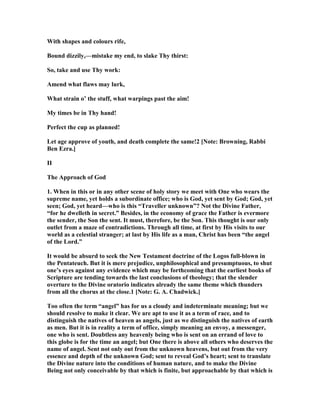With shapes and colours rife,
Bound dizzily,—mistake my end, to slake Thy thirst:
So, take and use Thy work:
Amend what flaws may lurk,
What strain o’ the stuff, what warpings past the aim!
My times be in Thy hand!
Perfect the cup as planned!
Let age approve of youth, and death complete the same!2 [ ote: Browning, Rabbi
Ben Ezra.]
II
The Approach of God
1. When in this or in any other scene of holy story we meet with One who wears the
supreme name, yet holds a subordinate office; who is God, yet sent by God; God, yet
seen; God, yet heard—who is this “Traveller unknown”? ot the Divine Father,
“for he dwelleth in secret.” Besides, in the economy of grace the Father is evermore
the sender, the Son the sent. It must, therefore, be the Son. This thought is our only
outlet from a maze of contradictions. Through all time, at first by His visits to our
world as a celestial stranger; at last by His life as a man, Christ has been “the angel
of the Lord.”
It would be absurd to seek the ew Testament doctrine of the Logos full-blown in
the Pentateuch. But it is mere prejudice, unphilosophical and presumptuous, to shut
one’s eyes against any evidence which may be forthcoming that the earliest books of
Scripture are tending towards the last conclusions of theology; that the slender
overture to the Divine oratorio indicates already the same theme which thunders
from all the chorus at the close.1 [ ote: G. A. Chadwick.]
Too often the term “angel” has for us a cloudy and indeterminate meaning; but we
should resolve to make it clear. We are apt to use it as a term of race, and to
distinguish the natives of heaven as angels, just as we distinguish the natives of earth
as men. But it is in reality a term of office, simply meaning an envoy, a messenger,
one who is sent. Doubtless any heavenly being who is sent on an errand of love to
this globe is for the time an angel; but One there is above all others who deserves the
name of angel. Sent not only out from the unknown heavens, but out from the very
essence and depth of the unknown God; sent to reveal God’s heart; sent to translate
the Divine nature into the conditions of human nature, and to make the Divine
Being not only conceivable by that which is finite, but approachable by that which is
 