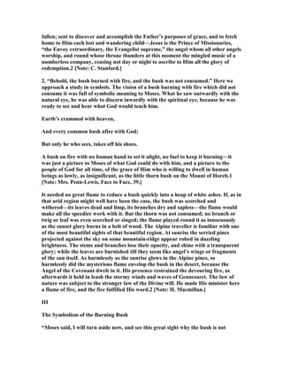 fallen; sent to discover and accomplish the Father’s purposes of grace, and to fetch
home to Him each lost and wandering child—Jesus is the Prince of Missionaries,
“the Envoy extraordinary, the Evangelist supreme,” the angel whom all other angels
worship, and round whose throne thunders at this moment the mingled music of a
numberless company, ceasing not day or night to ascribe to Him all the glory of
redemption.2 [ ote: C. Stanford.]
2. “Behold, the bush burned with fire, and the bush was not consumed.” Here we
approach a study in symbols. The vision of a bush burning with fire which did not
consume it was full of symbolic meaning to Moses. What he saw outwardly with the
natural eye, he was able to discern inwardly with the spiritual eye, because he was
ready to see and hear what God would teach him.
Earth’s crammed with heaven,
And every common bush afire with God;
But only he who sees, takes off his shoes.
A bush on fire with no human hand to set it alight, no fuel to keep it burning—it
was just a picture to Moses of what God could do with him, and a picture to the
people of God for all time, of the grace of Him who is willing to dwell in human
beings as lowly, as insignificant, as the little thorn bush on the Mount of Horeb.1
[ ote: Mrs. Penn-Lewis, Face to Face, 39.]
It needed no great flame to reduce a bush quickly into a heap of white ashes. If, as in
that arid region might well have been the case, the bush was scorched and
withered—its leaves dead and limp, its branches dry and sapless—the flame would
make all the speedier work with it. But the thorn was not consumed; no branch or
twig or leaf was even scorched or singed; the flame played round it as innocuously
as the sunset glory burns in a belt of wood. The Alpine traveller is familiar with one
of the most beautiful sights of that beautiful region. At sunrise the serried pines
projected against the sky on some mountain-ridge appear robed in dazzling
brightness. The stems and branches lose their opacity, and shine with a transparent
glory; while the leaves are burnished till they seem like angel’s wings or fragments
of the sun itself. As harmlessly as the sunrise glows in the Alpine pines, so
harmlessly did the mysterious flame envelop the bush in the desert, because the
Angel of the Covenant dwelt in it. His presence restrained the devouring fire, as
afterwards it held in leash the stormy winds and waves of Gennesaret. The law of
nature was subject to the stronger law of the Divine will. He made His minister here
a flame of fire, and the fire fulfilled His word.2 [ ote: H. Macmillan.]
III
The Symbolism of the Burning Bush
“Moses said, I will turn aside now, and see this great sight why the bush is not
 