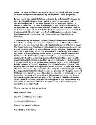 burnt.” We must, like Moses, turn aside to discern the symbols which lie beneath
the vision. The symbolism of the Burning Bush has been variously explained.
1. Some regard it as typical of the incarnation and the sufferings of Christ, and the
glory that should follow. The thorny bush represents the humiliation and
degradation of the Son of God when He came into our world and assumed the
likeness of sinful flesh; the flame that enveloped it is an emblem of the intensity of
suffering which He endured in our room and stead from men and devils, and from
the Father Himself; while the fact that the bush was unconsumed shadows forth His
triumph over all His sufferings—over death and the grave. In visionary form we
have here pictured to us the altar, the victim, and the sacrifice of the great
atonement.
2. But the Burning Bush has also been taken to represent the condition of the
Church. It was exactly suited to the circumstances of the children of Israel at the
time. It was the true likeness of their sufferings in the furnace of affliction in Egypt.
The thorny bush was a fit emblem of their character and position. As the plant was
stunted and depressed by the ungenial character of its situation, creeping over the
barren rock, scorched by the sun, and seldom visited by the kindly dew and rain
and breeze, its stems producing thorns instead of graceful leaf and blossom-laden
branches; so the Hebrew slaves, in their dreary bondage, were morally and
intellectually dwarfed, and developed, under the influence of these unfavourable
circumstances, the baser and more abject aspects of their nature. The thorn in the
wilderness recalls the primeval curse upon man; and we have in the sufferings of
Israel a repetition of the sufferings of our first parents after their expulsion from
Paradise. The same cause which produced the one produced the other. The thorns
of Adam’s lot were the very same as those that stung the Hebrews in Egypt. And, by
God’s appearance in the thorn bush, we have the great fact of redemption shadowed
forth, that God Himself has gone with us into the wilderness to be the sharer of our
doom while redeeming us from it. It is a striking thought that in the very thorn of
man’s curse appeared the shining Angel of the Covenant to bless him; that out of
the very wood of the thorn bush, which was the symbol of man’s degradation, was
constructed the tabernacle which was the symbol of his exaltation through the
incarnation of the Son of God.
Thou art burning on, thou ancient tree,
With unabated flame;
The fires of earth have beat on thee,
And thou art still the same:
Thou art not lessened in degree,
or tarnished in thy name.
 