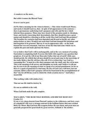 A wanderer on the moor,
But while it names the Blessed ame
It never can be poor.
(4) We find a meaning for the vision in history.—This vision would teach Moses,
and surely it should teach us, that—in spite of all appearances to the contrary—
there is permanence underlying God’s purposes and will, and the love which
informs those purposes. Moses may have heard of the promises made to Abraham,
Isaac, and Jacob, concerning their descendants, that they should become a great
nation and should be a blessing to all the world. How had God kept His promises?
The Israelites for centuries had been degraded and ill-used as hardly any other
nation before or since. Would it not seem that God had changed His intentions and
had forgotten to be gracious? But no, it was in appearance only—as the bush
burned but was not consumed. And now at last the time had come which was to
explain the past and make glorious the future.
Let us believe that God’s will is unchangeable, and at the very moment of seeming
frustration is completing itself. Exercise this faith with regard to any question that
perplexes. It is not the will of our Heavenly Father that one of earth’s little ones
should perish. He willeth that all men should be saved and come to the knowledge of
the truth. Believe that He will have His will. If it is written that “our God is a
consuming fire,” it must be a fire that consumes only the chaff, only the evil in men.
This is the meaning of all sorrow and discipline on earth, and I believe it will one
day be seen to be the meaning of what we speak of as eternal punishment. So far as
there is a spark of good left in a bad man, the fire of God’s love will burn, but not
consume. Believe that God’s purpose will not be frustrated in the accomplishment of
that “one far-off Divine event to which the whole creation moves.” And believe
meanwhile
That nothing walks with aimless feet;
That not one life shall be destroy’d,
Or cast as rubbish to the void,
When God hath made the pile complete.
MACLARE , "THE BUSH THAT BUR ED, A D DID OT BUR OUT
Exodus 3:2.
It was a very sharp descent from Pharaoh’s palace to the wilderness, and forty years
of a shepherd’s life were a strange contrast to the brilliant future that once seemed
likely for Moses. But God tests His weapons before He uses them, and great men are
generally prepared for great deeds by great sorrows. Solitude is ‘the mother-
 