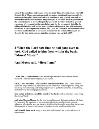 sense of the sacredness and danger of the moment. The address involves a two-fold
element. First, Moses must not approach any nearer to Jehovah; and, secondly, he
must regard the place itself on which he is standing as holy ground, on which he
must not stand in his dusty shoes. The putting off of the shoes must in general have
the same character as the washing of the feet, and is therefore not only a general
expression of reverence for the sacred place and for the presence of God, like the
taking off of the hat with us, but also a reminder of the moral dust which through
one’s walk in life clings to the shoes or feet, i.e. of the venial sins on account of which
one must humble himself in the sacred moment. On the custom of taking off the
shoes in the East upon entering pagodas, mosques, etc., see Keil, p439.
4 When the Lord saw that he had gone over to
look, God called to him from within the bush,
“Moses! Moses!”
And Moses said, “Here I am.”
BAR ES, "The Lord saw - The interchange of the two divine names is to be
observed; “Jehovah” (Yahweh) saw, “God” called.
GILL, "And when the Lord saw that he turned aside to see,.... Who is before
called the Angel of the Lord, here Jehovah, the omniscient and omnipresent Being, who
observing Moses turning aside and going onward to gratify his curiosity, by examining
more narrowly this strange phenomenon:
God called unto him out of the midst of the bush; with an articulate voice, being
the eternal Word:
and said, Moses, Moses; for the Lord knows his people distinctly, and can call them
by name; and the repetition of his name not only shows familiarity and a strong
vehement affection for him, but haste to stop him, that he might proceed no further; and
this was done in order to stir him up to hearken to what would be said to him:
and he said, here am I; ready to hear what shall be said, and to obey whatever is
commanded.
 