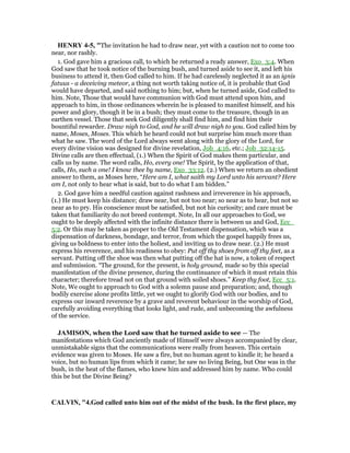 HE RY 4-5, "The invitation he had to draw near, yet with a caution not to come too
near, nor rashly.
1. God gave him a gracious call, to which he returned a ready answer, Exo_3:4. When
God saw that he took notice of the burning bush, and turned aside to see it, and left his
business to attend it, then God called to him. If he had carelessly neglected it as an ignis
fatuus - a deceiving meteor, a thing not worth taking notice of, it is probable that God
would have departed, and said nothing to him; but, when he turned aside, God called to
him. Note, Those that would have communion with God must attend upon him, and
approach to him, in those ordinances wherein he is pleased to manifest himself, and his
power and glory, though it be in a bush; they must come to the treasure, though in an
earthen vessel. Those that seek God diligently shall find him, and find him their
bountiful rewarder. Draw nigh to God, and he will draw nigh to you. God called him by
name, Moses, Moses. This which he heard could not but surprise him much more than
what he saw. The word of the Lord always went along with the glory of the Lord, for
every divine vision was designed for divine revelation, Job_4:16, etc.; Job_32:14-15.
Divine calls are then effectual, (1.) When the Spirit of God makes them particular, and
calls us by name. The word calls, Ho, every one! The Spirit, by the application of that,
calls, Ho, such a one! I know thee by name, Exo_33:12. (2.) When we return an obedient
answer to them, as Moses here, “Here am I, what saith my Lord unto his servant? Here
am I, not only to hear what is said, but to do what I am bidden.”
2. God gave him a needful caution against rashness and irreverence in his approach,
(1.) He must keep his distance; draw near, but not too near; so near as to hear, but not so
near as to pry. His conscience must be satisfied, but not his curiosity; and care must be
taken that familiarity do not breed contempt. Note, In all our approaches to God, we
ought to be deeply affected with the infinite distance there is between us and God, Ecc_
5:2. Or this may be taken as proper to the Old Testament dispensation, which was a
dispensation of darkness, bondage, and terror, from which the gospel happily frees us,
giving us boldness to enter into the holiest, and inviting us to draw near. (2.) He must
express his reverence, and his readiness to obey: Put off thy shoes from off thy feet, as a
servant. Putting off the shoe was then what putting off the hat is now, a token of respect
and submission. “The ground, for the present, is holy ground, made so by this special
manifestation of the divine presence, during the continuance of which it must retain this
character; therefore tread not on that ground with soiled shoes.” Keep thy foot, Ecc_5:1.
Note, We ought to approach to God with a solemn pause and preparation; and, though
bodily exercise alone profits little, yet we ought to glorify God with our bodies, and to
express our inward reverence by a grave and reverent behaviour in the worship of God,
carefully avoiding everything that looks light, and rude, and unbecoming the awfulness
of the service.
JAMISO , when the Lord saw that he turned aside to see — The
manifestations which God anciently made of Himself were always accompanied by clear,
unmistakable signs that the communications were really from heaven. This certain
evidence was given to Moses. He saw a fire, but no human agent to kindle it; he heard a
voice, but no human lips from which it came; he saw no living Being, but One was in the
bush, in the heat of the flames, who knew him and addressed him by name. Who could
this be but the Divine Being?
CALVI , "4.God called unto him out of the midst of the bush. In the first place, my
 
