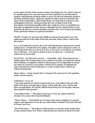 on the nature of God; of the second, to observe his design, how far, and for what use
he sanctifies places. For since the nature of God is spiritual, it is not allowable to
imagine respecting him anything earthly or gross; nor does his immensity permit of
his being confined to place. Again, the sanctity of a place must be restricted to the
object of the manifestation. Thus Mount Horeb was made holy in reference to the
promulgation of the law, which prescribes the true worship of God. If the
descendants of Jacob had considered this, they would never have set up Bethel as a
holy place in opposition to Sion; because, although God once appeared there to the
patriarch, He had never chosen that place; therefore they were wrong in proceeding
from a particular instance to a general conclusion.
TRAPP, "Exodus 3:4 And when the LORD saw that he turned aside to see, God
called unto him out of the midst of the bush, and said, Moses, Moses. And he said,
Here [am] I.
Ver. 4. And when the Lord saw, &c.] God "meeteth him that rejoiceth and worketh
righteousness." [Isaiah 64:5] Acti; agimus. The miller cannot command a wind; yet
he will spread his sails, be in the way to have it, if it come. As our liberty, in external
acts, is still some - as to come to church, to hear, to repeat, &c. - so must our
endeavours be answerable.
ELLICOTT, "(4) When the Lord saw . . . God called.—Heb., When Jehovah saw,
Elohim called. The German theory of two authors of Exodus, one Jehovistic and the
other Elohistic, is completely refuted by this passage; for it is impossible to ascribe
one clause of a sentence to one author, and the next to another. If originally the
same term had been used in both places, a reviser would not have altered one
without altering both.
Moses, Moses.—Comp. Genesis 26:11; 1 Samuel 3:10; and Acts 9:4. The repetition
marks extreme urgency.
COFFMA , "Verse 4-5
"And when Jehovah saw that he turned aside to see, God called to him out of the
midst of the bush, and said, Moses, Moses. And he said, Here am I. And he said
Draw not nigh hither: PUToff thy SHOES from off thy feet, for the place whereon
thou standest is holy ground."
"God called to him ..." This makes it necessary to view the Angel of Jehovah
(Exodus 3:2) as none other than God Himself.
"Moses, Moses ..." Such double use of a man's name always implied very unusual
urgency and importance. It was the case with Samuel (1 Samuel 3:10), and with Saul
of Tarsus (Acts 9:4).
"Put off thy shoes ..." The holiness of that location was not due to the location there
of some ancient shrine. If so, Moses would already have known all about it; he had
 