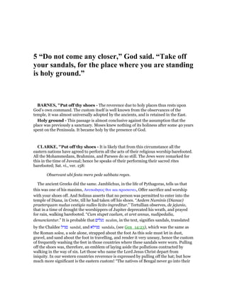 5 “Do not come any closer,” God said. “Take off
your sandals, for the place where you are standing
is holy ground.”
BAR ES, "Put off thy shoes - The reverence due to holy places thus rests upon
God’s own command. The custom itself is well known from the observances of the
temple, it was almost universally adopted by the ancients, and is retained in the East.
Holy ground - This passage is almost conclusive against the assumption that the
place was previously a sanctuary. Moses knew nothing of its holiness after some 40 years
spent on the Peninsula. It became holy by the presence of God.
CLARKE, "Put off thy shoes - It is likely that from this circumstance all the
eastern nations have agreed to perform all the acts of their religious worship barefooted.
All the Mohammedans, Brahmins, and Parsees do so still. The Jews were remarked for
this in the time of Juvenal; hence he speaks of their performing their sacred rites
barefooted; Sat. vi., ver. 158:
Observant ubi festa mero pede sabbata reges.
The ancient Greeks did the same. Jamblichus, in the life of Pythagoras, tells us that
this was one of his maxims, Ανυποδητος θυε και προσκυνει, Offer sacrifice and worship
with your shoes off. And Solinus asserts that no person was permitted to enter into the
temple of Diana, in Crete, till he had taken off his shoes. “Aedem Numinis (Dianae)
praeterquam nudus vestigio nulles licito ingreditur.” Tertullian observes, de jejunio,
that in a time of drought the worshippers of Jupiter deprecated his wrath, and prayed
for rain, walking barefooted. “Cum stupet caelum, et aret annus, nudipedalia,
denunciantur.” It is probable that ‫נעלים‬ nealim, in the text, signifies sandals, translated
by the Chaldee ‫סנדל‬ sandal, and ‫סנדלא‬ sandala, (see Gen_14:23), which was the same as
the Roman solea, a sole alone, strapped about the foot As this sole must let in dust,
gravel, and sand about the foot in travelling, and render it very uneasy, hence the custom
of frequently washing the feet in those countries where these sandals were worn. Pulling
off the shoes was, therefore, an emblem of laying aside the pollutions contracted by
walking in the way of sin. Let those who name the Lord Jesus Christ depart from
iniquity. In our western countries reverence is expressed by pulling off the hat; but how
much more significant is the eastern custom! “The natives of Bengal never go into their
 