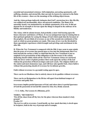 essential and unsustained existence. Self-origination, unwasting spontaneity, self-
sufficing, absolute, and eternal life, that can only be known by contrast to the finite
life of the creature—these are the meanings of the striking object-lesson.
And the vision perhaps indirectly intimates that God"s mysterious love, like His life,
was selfderived, inexhaustible, above all outward conditions. The flame of its
unearthly beauty was maintained by an infinite spontaneity of its own. It did not
depend for its strength or fervour upon the things it clasped in the embrace of its
fidelity and tenderness.
The vision, with its solemn lessons, had probably a most vital bearing upon the
future character and history of Moses. It was no unimportant step in training him to
that spiritual aptitude for seeing the things of God which made him the foremost of
the prophets. Do not think of reverence as one of the second-rate sentiments of the
soul, to which no great promises are made. This sense of awe was the threshold to
those apocalyptic experiences which brought such privilege and enrichment to his
after life.
II. When the ew Testament is compared with the Old, it may seem to some minds
that the grace of reverence has passed more or less into the background. But if we
look beneath the surface a little we shall find that the ew Testament is just as
emphatic in its presentation of this obligation as the Reverence is the comely
sheltering sheath within which all the vital ew Testament virtues are nurtured.
Only the lower orders of plants produce their seeds upon the surface of the leaf
without the protection of floral envelopes and seed vessels. The religious faith is of
the rudest and most elementary type, and will bear only ignoble fruit, where faith is
without this protecting sheath of reverence for its delicate growths.
Faith without reverence is a pyramid resting upon its apex.
There can be no Obedience that is entirely sincere in its qualities without reverence.
There can be no Resignation to the Divine will apart from habitual tempers of
reverence and godly fear.
Irreverence implies partial ignorance of God, and where there is partial ignorance
of God the possession of eternal life cannot be rich, free, firmly assured.
—T. G. Selby, The Lesson of a Dilemma, p123.
ISBET, "REVERE CE
‘Put off thy shoes from off thy feet, for the place whereon thou standest is holy
ground.’
Exodus 3:5
The text is a call to reverence. I need hardly say how much that duty is dwelt upon
in Scripture, both in the way of precept and of example.
 