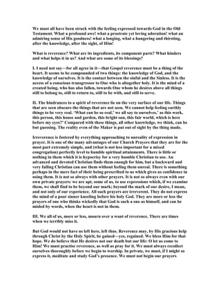 We must all have been struck with the feeling expressed towards God in the Old
Testament. What a profound awe! what a prostrate yet loving adoration! what an
admiring sense of His goodness! what a longing, what a hungering and thirsting,
after the knowledge, after the sight, of Him!
What is reverence? What are its ingredients, its component parts? What hinders
and what helps it in us? And what are some of its blessings?
I. I need not say—for all agree in it—that Gospel reverence must be a thing of the
heart. It seems to be compounded of two things: the knowledge of God, and the
knowledge of ourselves. It is the contact between the sinful and the Sinless. It is the
access of a conscious transgressor to One who is altogether holy. It is the mind of a
created being, who has also fallen, towards One whom he desires above all things
still to belong to, still to return to, still to be with, and still to serve.
II. The hindrances to a spirit of reverence lie on the very surface of our life. Things
that are seen obscure the things that are not seen. We cannot help feeling earthly
things to be very real. ‘What can be so real,’ we all say to ourselves,’ as this work,
this person, this house and garden, this bright sun, this fair world, which is here
before my eyes?’ Compared with these things, all other knowledge, we think, can be
but guessing. The reality even of the Maker is put out of sight by the thing made.
Irreverence is fostered by everything approaching to unreality of expression in
prayer. It is one of the many advantages of our Church Prayers that they are for the
most part extremely simple, and (what is not less important for a mixed
congregation) perfectly level to humble spiritual attainments. There is little or
nothing in them which it is hypocrisy for a very humble Christian to use. An
advanced and devoted Christian finds them enough for him, but a backward and
very failing Christian can use them without feeling them unreal. There is something
perhaps in the mere fact of their being prescribed to us which gives us confidence in
using them. It is not so always with other prayers. It is not so always even with our
own private prayers: we are apt, some of us, to use expressions which, if we examine
them, we shall find to be beyond our mark; beyond the mark of our desire, I mean,
and not only of our experience. All such prayers are irreverent. They do not express
the mind of a poor sinner kneeling before his holy God. They are more or less the
prayers of one who thinks wickedly that God is such a one as himself, and can be
misled by words, when the heart is not in them.
III. We all of us, more or less, mourn over a want of reverence. There are times
when we terribly miss it.
But God would not have us left here, left thus. Reverence may, by His gracious help
through Christ by the Holy Spirit, be gained—yes, regained. We bless Him for that
hope. We do believe that He desires not our death but our life: O let us come to
Him! We must practise reverence, as well as pray for it. We must always recollect
ourselves thoroughly before we begin to worship. In private, we must, if I might so
express it, meditate and study God’s presence. We must not begin our prayers
 