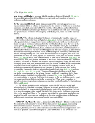 of the living; Mar_12:26.
and Moses hid his face; wrapped it in his mantle or cloak, as Elijah did, 1Ki_19:13,
because of the glory of the divine Majesty now present, and conscious of his own
sinfulness and unworthiness:
for he was afraid to look upon God; even upon this outward appearance and
representation of him in a flame of fire; otherwise the essence of God is not to be looked
upon and seen at all, God is invisible; but even this external token and symbol of him
was terrible to behold; the thought that God was there filled him with fear, considering
the greatness and awfulness of his majesty, and what a poor, weak, and sinful creature
he was.
HE RY, "The solemn declaration God made of his name, by which he would be
known to Moses: I am the God of thy father, Exo_3:6. 1. He lets him know that it is God
who speaks to him, to engage his reverence and attention, his faith and obedience; for
this is enough to command all these: I am the Lord. Let us always hear the word as the
word of God, 1Th_2:13. 2. He will be known as the God of his father, his pious father
Amram, and the God of Abraham, Isaac, and Jacob, his ancestors, and the ancestors of
all Israel, for whom God was now about to appear. By this God designed, (1.) To instruct
Moses in the knowledge of another world, and to strengthen his belief of a future state.
Thus it is interpreted by our Lord Jesus, the best expositor of scripture, who from this
proves that the dead are raised, against the Sadducees. Moses, says he, showed it at the
bush (Luk_20:37), that is, God there showed it to him, and in him to us, Mat_22:31, etc.
Abraham was dead, and yet God is the God of Abraham; therefore Abraham's soul lives,
to which God stands in relation; and, to make his soul completely happy, his body must
live again in due time. This promise made unto the fathers, that God would be their God,
must include a future happiness; for he never did anything for them in this world
sufficient to answer to the vast extent and compass of that great word, but, having
prepared for them a city, he is not ashamed to be called their God, Heb_11:16; and see
Act_26:6, Act_26:7; Act_24:15. (2.) To assure Moses of the fulfillment of all those
particular promises made to the fathers. He may confidently expect this, for by these
words it appears that God remembered his covenant, Exo_2:24. Note, [1.] God's
covenant-relation to us as our God is the best support in the worst of times, and a great
encouragement to our faith in particular promises. [2.] When we are conscious to
ourselves of our own great unworthiness we may take comfort from God's relation to our
fathers, 2Ch_20:6.
VI. The solemn impression this made upon Moses: He hid his face, as one both
ashamed and afraid to look upon God. Now that he knew it was a divine light his eyes
were dazzled with it; he was not afraid of a burning bush till he perceived that God was
in it. Yea, though God called himself the God of his father, and a God in covenant with
him, yet he was afraid. Note, 1. The more we see of God the more cause we shall see to
worship him with reverence and godly fear. 2. Even the manifestations of God's grace
and covenant-love should increase our humble reverence of him.
JAMISO 6-8, "I am the God ... come down to deliver — The reverential awe of
Moses must have been relieved by the divine Speaker (see Mat_22:32), announcing
Himself in His covenant character, and by the welcome intelligence communicated.
Moreover, the time, as well as all the circumstances of this miraculous appearance, were
such as to give him an illustrious display of God’s faithfulness to His promises. The
 