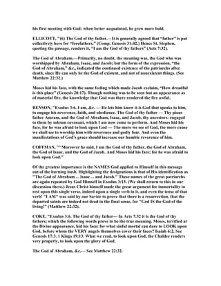 his first meeting with God: when better acquainted, he grew more bold.
ELLICOTT, "(6) The God of thy father.—It is generally agreed that “father” is put
collectively here for “forefathers.” (Comp. Genesis 31:42.) Hence St. Stephen,
quoting the passage, renders it, “I am the God of thy fathers” (Acts 7:32).
The God of Abraham.—Primarily, no doubt, the meaning was, the God who was
worshipped by Abraham, Isaac, and Jacob; but the form of the expression, “the
God of Abraham,” &c., indicated the continued existence of the patriarchs after
death, since He can only be the God of existent, and not of nonexistent things. (See
Matthew 22:32.)
Moses hid his face, with the same feeling which made Jacob exclaim, “How dreadful
is this place” (Genesis 28:17). Though nothing was to be seen but an appearance as
of material fire, the knowledge that God was there rendered the fire awful.
BE SO , "Exodus 3:6. I am, &c. — He lets him know it is God that speaks to him,
to engage his reverence, faith, and obedience. The God of thy father — Thy pious
father Amram, and the God of Abraham, Isaac, and Jacob, thy ancestors: engaged
to them by solemn covenant, which I am now come to perform. And Moses hid his
face, for he was afraid to look upon God — The more we see of God, the more cause
we shall see to worship him with reverence and godly fear. And even the
manifestations of God’s grace should increase our humble reverence of him.
COFFMA , ""Moreover he said, I am the God of thy father, the God of Abraham,
the God of Isaac, and the God of Jacob. And Moses hid his face; for he was afraid to
look upon God."
Of the greatest importance is the AMES God applied to Himself in this message
out of the burning bush. Highlighting the designations is that of His identification as
"The God of Abraham ... Isaac ... and Jacob." These names of the great patriarchs
are again repeated by God Himself in Exodus 3:15. (We shall return to this in our
discussion there.) Jesus Christ himself made the great argument for immortality to
rest upon this single verse, indeed upon a single verb in it, and even the tense of that
verb! "I AM" was said by our Savior to prove that there is a resurrection, that the
departed saints are indeed not dead in the final sense, for "God IS the God of the
living!" (Matthew 22:32).
COKE, "Exodus 3:6. The God of thy father— In Acts 7:32 it is the God of thy
fathers; which the following words prove to be the true meaning. Moses, terrified at
the Divine appearance, hid his face: for what sinful mortal can dare to LOOK upon
God, before whom the VERY angels themselves cover their faces? Isaiah 6:2. See
Genesis 17:3. 1 Kings 19:13. What we read, to look upon God, the Chaldee renders
very properly, to look upon the glory of God.
The God of Abraham, &c.— See Matthew 22:32.
 