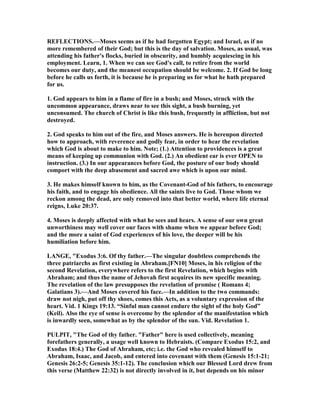 REFLECTIO S.—Moses seems as if he had forgotten Egypt; and Israel, as if no
more remembered of their God; but this is the day of salvation. Moses, as usual, was
attending his father's flocks, buried in obscurity, and humbly acquiescing in his
employment. Learn, 1. When we can see God's call, to retire from the world
becomes our duty, and the meanest occupation should be welcome. 2. If God be long
before he calls us forth, it is because he is preparing us for what he hath prepared
for us.
1. God appears to him in a flame of fire in a bush; and Moses, struck with the
uncommon appearance, draws near to see this sight, a bush burning, yet
unconsumed. The church of Christ is like this bush, frequently in affliction, but not
destroyed.
2. God speaks to him out of the fire, and Moses answers. He is hereupon directed
how to approach, with reverence and godly fear, in order to hear the revelation
which God is about to make to him. ote; (1.) Attention to providences is a great
means of keeping up communion with God. (2.) An obedient ear is ever OPE to
instruction. (3.) In our appearances before God, the posture of our body should
comport with the deep abasement and sacred awe which is upon our mind.
3. He makes himself known to him, as the Covenant-God of his fathers, to encourage
his faith, and to engage his obedience. All the saints live to God. Those whom we
reckon among the dead, are only removed into that better world, where life eternal
reigns, Luke 20:37.
4. Moses is deeply affected with what he sees and hears. A sense of our own great
unworthiness may well cover our faces with shame when we appear before God;
and the more a saint of God experiences of his love, the deeper will be his
humiliation before him.
LA GE, "Exodus 3:6. Of thy father.—The singular doubtless comprehends the
three patriarchs as first existing in Abraham.[F 10] Moses, in his religion of the
second Revelation, everywhere refers to the first Revelation, which begins with
Abraham; and thus the name of Jehovah first acquires its new specific meaning.
The revelation of the law presupposes the revelation of promise ( Romans 4;
Galatians 3).—And Moses covered his face.—In addition to the two commands:
draw not nigh, put off thy shoes, comes this Acts, as a voluntary expression of the
heart. Vid. 1 Kings 19:13. “Sinful man cannot endure the sight of the holy God”
(Keil). Also the eye of sense is overcome by the splendor of the manifestation which
is inwardly seen, somewhat as by the splendor of the sun. Vid. Revelation 1.
PULPIT, "The God of thy father. "Father" here is used collectively, meaning
forefathers generally, a usage well known to Hebraists. (Compare Exodus 15:2, and
Exodus 18:4.) The God of Abraham, etc; i.e. the God who revealed himself to
Abraham, Isaac, and Jacob, and entered into covenant with them (Genesis 15:1-21;
Genesis 26:2-5; Genesis 35:1-12). The conclusion which our Blessed Lord drew from
this verse (Matthew 22:32) is not directly involved in it, but depends on his minor
 