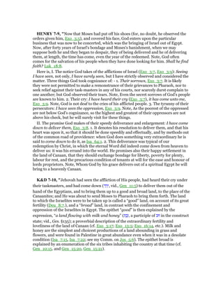 HE RY 7-9, "Now that Moses had put off his shoes (for, no doubt, he observed the
orders given him, Exo_3:5), and covered his face, God enters upon the particular
business that was now to be concerted, which was the bringing of Israel out of Egypt.
Now, after forty years of Israel's bondage and Moses's banishment, when we may
suppose both he and they began to despair, they of being delivered and he of delivering
them, at length, the time has come, even the year of the redeemed. Note, God often
comes for the salvation of his people when they have done looking for him. Shall he find
faith? Luk_18:8.
Here is, I. The notice God takes of the afflictions of Israel (Exo_3:7, Exo_3:9): Seeing
I have seen, not only, I have surely seen, but I have strictly observed and considered the
matter. Three things God took cognizance of: - 1. Their sorrows, Exo_3:7. It is likely
they were not permitted to make a remonstrance of their grievances to Pharaoh, nor to
seek relief against their task-masters in any of his courts, nor scarcely durst complain to
one another; but God observed their tears. Note, Even the secret sorrows of God's people
are known to him. 2. Their cry: I have heard their cry (Exo_3:7), it has come unto me,
Exo_3:9. Note, God is not deaf to the cries of his afflicted people. 3. The tyranny of their
persecutors: I have seen the oppression, Exo_3:9. Note, As the poorest of the oppressed
are not below God's cognizance, so the highest and greatest of their oppressors are not
above his check, but he will surely visit for these things.
II. The promise God makes of their speedy deliverance and enlargement: I have come
down to deliver them, Exo_3:8. 1. It denotes his resolution to deliver them, and that his
heart was upon it, so that it should be done speedily and effectually, and by methods out
of the common road of providence: when God does something very extraordinary he is
said to come down to do it, as Isa_64:1. 2. This deliverance was typical of our
redemption by Christ, in which the eternal Word did indeed come down from heaven to
deliver us: it was his errand into the world. He promises also their happy settlement in
the land of Canaan, that they should exchange bondage for liberty, poverty for plenty,
labour for rest, and the precarious condition of tenants at will for the ease and honour of
lords proprietors. Note, Whom God by his grace delivers out of a spiritual Egypt he will
bring to a heavenly Canaan.
K&D 7-10, "Jehovah had seen the affliction of His people, had heard their cry under
their taskmasters, and had come down (‫ד‬ ַ‫ר‬ָ‫,י‬ vid., Gen_11:5) to deliver them out of the
hand of the Egyptians, and to bring them up to a good and broad land, to the place of the
Canaanites; and He was about to send Moses to Pharaoh to bring them forth. The land
to which the Israelites were to be taken up is called a “good” land, on account of its great
fertility (Deu_8:7.), and a “broad” land, in contrast with the confinement and
oppression of the Israelites in Egypt. The epithet “good” is then explained by the
expression, “a land flowing with milk and honey” (‫ת‬ ַ‫ב‬ָ‫,ז‬ a participle of ‫זוּב‬ in the construct
state; vid., Ges. §135); a proverbial description of the extraordinary fertility and
loveliness of the land of Canaan (cf. Exo_3:17; Exo_13:5; Exo_16:14, etc.). Milk and
honey are the simplest and choicest productions of a land abounding in grass and
flowers, and were found in Palestine in great abundance even when it was in a desolate
condition (Isa_7:15, Isa_7:22; see my Comm. on Jos_5:6). The epithet broad is
explained by an enumeration of the six tribes inhabiting the country at that time (cf.
Gen_10:15. and Gen_15:20, Gen_15:21).
 