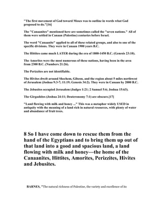 "The first movement of God toward Moses was to outline in words what God
proposed to do."[16]
The "Canaanites" mentioned here are sometimes called the "seven nations." All of
them were settled in Canaan (Palestine) centuries before Israel.
The word "Canaanite" applied to all of these related groups, and also to one of the
specific divisions. They were in Canaan 1900 years B.C.
The Hittites came much LATER during the era of 1800-1450 B.C. (Genesis 23:10).
The Amorites were the most numerous of these nations, having been in the area
from 2300 B.C. ( umbers 21:26).
The Perizzites are not identifiable.
The Hivites dwelt around Shechem, Gibeon, and the region about 5 miles northwest
of Jerusalem (Joshua 9:3-7; 11:19; Genesis 34:2). They were in Canaan by 2000 B.C.
The Jebusites occupied Jerusalem (Judges 1:21; 2 Samuel 5:6; Joshua 15:63).
The Girgashites (Joshua 24:11; Deuteronomy 7:1) are obscure.[17]
"Land flowing with milk and honey ..." This was a metaphor widely USED in
antiquity with the meaning of a land rich in natural resources, with plenty of water
and abundance of fruit trees.
8 So I have come down to rescue them from the
hand of the Egyptians and to bring them up out of
that land into a good and spacious land, a land
flowing with milk and honey—the home of the
Canaanites, Hittites, Amorites, Perizzites, Hivites
and Jebusites.
BAR ES, "The natural richness of Palestine, the variety and excellence of its
 
