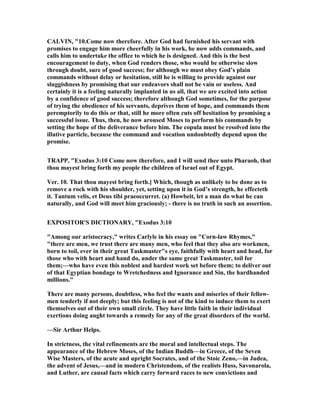 CALVI , "10.Come now therefore. After God had furnished his servant with
promises to engage him more cheerfully in his work, he now adds commands, and
calls him to undertake the office to which he is designed. And this is the best
encouragement to duty, when God renders those, who would be otherwise slow
through doubt, sure of good success; for although we must obey God’s plain
commands without delay or hesitation, still he is willing to provide against our
sluggishness by promising that our endeavors shall not be vain or useless. And
certainly it is a feeling naturally implanted in us all, that we are excited into action
by a confidence of good success; therefore although God sometimes, for the purpose
of trying the obedience of his servants, deprives them of hope, and commands them
peremptorily to do this or that, still he more often cuts off hesitation by promising a
successful issue. Thus, then, he now aroused Moses to perform his commands by
setting the hope of the deliverance before him. The copula must be resolved into the
illative particle, because the command and vocation undoubtedly depend upon the
promise.
TRAPP, "Exodus 3:10 Come now therefore, and I will send thee unto Pharaoh, that
thou mayest bring forth my people the children of Israel out of Egypt.
Ver. 10. That thou mayest bring forth.] Which, though as unlikely to be done as to
remove a rock with his shoulder, yet, setting upon it in God’s strength, he effecteth
it. Tantum velis, et Deus tibi praeoccurret. (a) Howbeit, let a man do what he can
naturally, and God will meet him graciously; - there is no truth in such an assertion.
EXPOSITOR'S DICTIO ARY, "Exodus 3:10
"Among our aristocracy," writes Carlyle in his essay on "Corn-law Rhymes,"
"there are men, we trust there are many men, who feel that they also are workmen,
born to toil, ever in their great Taskmaster"s eye, faithfully with heart and head, for
those who with heart and hand do, under the same great Taskmaster, toil for
them;—who have even this noblest and hardest work set before them; to deliver out
of that Egyptian bondage to Wretchedness and Ignorance and Sin, the hardhanded
millions."
There are many persons, doubtless, who feel the wants and miseries of their fellow-
men tenderly if not deeply; but this feeling is not of the kind to induce them to exert
themselves out of their own small circle. They have little faith in their individual
exertions doing aught towards a remedy for any of the great disorders of the world.
—Sir Arthur Helps.
In strictness, the vital refinements are the moral and intellectual steps. The
appearance of the Hebrew Moses, of the Indian Buddh—in Greece, of the Seven
Wise Masters, of the acute and upright Socrates, and of the Stoic Zeno,—in Judea,
the advent of Jesus,—and in modern Christendom, of the realists Huss, Savonarola,
and Luther, are causal facts which carry forward races to new convictions and
 