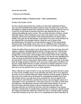 elevate the rule of life.
—Emerson on Civilization.
EXPOSITOR'S BIBLE COMME TARY, "THE COMMISSIO .
Exodus 3:10, Exodus 3:16-22.
We have already learned from the seventh verse that God commissioned Moses,
only when He had Himself descended to deliver Israel. He sends none, except with
the implied or explicit promise that certainly He will be with them. But the converse
is also true. If God sends no man but when He comes Himself, He never comes
without demanding the agency of man. The overruled reluctance of Moses, and the
inflexible urgency of his commission, may teach us the honour set by God upon
humanity. He has knit men together in the mutual dependence of nations and of
families, that each may be His minister to all; and in every great crisis of history He
has respected His own principle, and has visited the race by means of the
providential man. The gospel was not preached by angels. Its first agents found
themselves like sheep among wolves: they were an exhibition to the world and to
angels and men, yet necessity was laid upon them, and a woe if they preached it not.
All the best gifts of heaven come to us by the agency of inventor and sage, hero and
explorer, organiser and philanthropist, patriot, reformer and saint. And the hope
which inspires their grandest effort is never that of selfish gain, nor even of fame,
though fame is a keen spur, which perhaps God set before Moses in the noble hope
that "thou shalt bring forth the people" (Exodus 3:12). But the truly impelling force
is always the great deed itself, the haunting thought, the importunate inspiration,
the inward fire; and so God promises Moses neither a sceptre, nor share in the good
land: He simply proposes to him the work, the rescue of the people; and Moses, for
his part, simply objects that he is unable, not that he is solicitous about his reward.
Whatever is done for payment can be valued by its cost: all the priceless services
done for us by our greatest were, in very deed, unpriced.
Moses, with the new name of God to reveal, and with the assurance that He is about
to rescue Israel, is bidden to go to work advisedly and wisely. He is not to appeal to
the mob, nor yet to confront Pharaoh without authority from his people to speak for
them, nor is he to make the great demand for emancipation abruptly and at once.
The mistake of forty years ago must not be repeated now. He is to appeal to the
elders of Israel; and with them, and therefore clearly representing the nation, he is
respectfully to crave permission for a three days' journey, to sacrifice to Jehovah in
the wilderness. The blustering assurance with which certain fanatics of our own
time first assume that they possess a direct commission from the skies, and
thereupon that they are freed from all order, from all recognition of any human
authority, and then that no considerations of prudence or of decency should restrain
the violence and bad taste which they mistake for zeal, is curiously unlike anything
in the Old Testament or the ew. Was ever a commission more direct than those of
 