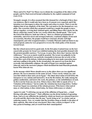 Moses and of St. Paul? Yet Moses was to obtain the recognition of the elders of his
people; and St. Paul received formal ordination by the explicit command of God
(Acts 13:3).
Strangely enough, it is often assumed that this demand for a furlough of three days
was insincere. But it would only have been so, if consent were expected, and if the
intention were thereupon to abuse the respite and refuse to return. There is not the
slightest hint of any duplicity of the kind. The real motives for the demand are very
plain. The excursion which they proposed would have taught the people to move
and act together, reviving their national spirit, and filling them with a desire for the
liberty which they tasted. In the very words which they should speak, "The Lord,
the God of the Hebrews, hath met with us," there is a distinct proclamation of
nationality, and of its surest and strongest bulwark, a national religion. From such
an excursion, therefore, the people would have returned, already well-nigh
emancipated, and with recognised leaders. Certainly Pharaoh could not listen to any
such proposal, unless he were prepared to reverse the whole policy of his dynasty
toward Israel.
But the refusal answered two good ends. In the first place it joined issue on the best
conceivable ground, for Israel was exhibited making the least possible demand with
the greatest possible courtesy--"Let us go, we pray thee, three days' journey into the
wilderness." ot even so much would be granted. The tyrant was palpably in the
wrong, and thenceforth it was perfectly reasonable to increase the severity of the
terms after each of his defeats, which proceeding in its turn made concession more
and more galling to his pride. In the second place, the quarrel was from the first
avowedly and undeniably religious: the gods of Egypt were matched against
Jehovah; and in the successive plagues which desolated his land Pharaoh gradually
learnt Who Jehovah was.
In the message which Moses should convey to the elders there are two significant
phrases. He was to announce in the name of God, "I have surely visited you, and
seen that which is done unto you in Egypt." The silent observation of God before He
interposes is very solemn and instructive. So in the Revelation, He walks among the
golden candlesticks, and knows the work, the patience, or the unfaithfulness of each.
So He is not far from any one of us. When a heavy blow falls we speak of it as "a
Visitation of Providence," but in reality the visitation has been long before. either
Israel nor Egypt was conscious of the solemn presence. Who knows what soul of
man, or what nation, is thus visited today, for future deliverance or rebuke?
Again it is said, "I will bring you up out of the affliction of Egypt into ... a land
flowing with milk and honey." Their affliction was the divine method of uprooting
them. And so is our affliction the method by which our hearts are released from love
of earth and life, that in due time He may "surely bring us in" to a better and an
enduring country. ow, we wonder that the Israelites clung so fondly to the place of
their captivity. But what of our own hearts? Have they a desire to depart? or do
they groan in bondage, and yet recoil from their emancipation?
 