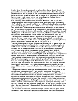 leading them. But mark that there is no refusal of the charge, though there is
profound consciousness of inadequacy. If we have reason to believe that any duty,
great or small, is laid on us by God, it is wholesome that we should drive home to
ourselves our own weakness, but not that we should try to shuffle out of the duty
because we are weak. Moses’ answer was more of a prayer for help than of a
remonstrance, and it was answered accordingly.
God deals very gently with conscious weakness. ‘Certainly I will be with thee.’
Moses’ estimate of himself is quite correct, and it is the condition of his obtaining
God’s help. If he had been self-confident, he would have had no longing for, and no
promise of, God’s presence. In all our little tasks we may have the same assurance,
and, whenever we feel that they are too great for us, the strength of that promise
may be ours. God sends no man on errands which He does not give him power to do.
So Moses had not to calculate the difference between his feebleness and the strength
of a kingdom. Such arithmetic left out one element, which made all the difference in
the sum total. ‘Pharaoh versus Moses’ did not look a very hopeful cause, but
‘Pharaoh versus Moses and Another’-that other being God-was a very different
matter. God and I are always stronger than any antagonists. It was needless to
discuss whether Moses was able to cope with the king. That was not the right way of
putting the problem. The right way was, Is God able to do it?
The sign given to Moses is at first sight singular, inasmuch as it requires faith, and
can only be a confirmation of his mission when that mission is well accomplished.
But there was a help to present faith even in it, for the very sacredness of the spot
hallowed now by the burning bush was a kind of external sign of the promise.
One difficulty being solved, Moses raised another, but not in the spirit of
captiousness or reluctance. God is very patient with us when we tell Him the
obstacles which we seem to see to our doing His work. As long as these are presented
in good faith, and with the wish to have them cleared up, He listens and answers.
The second question asked by Moses was eminently reasonable. He pictures to
himself his addressing the Israelites, and their question, What is the name of this
God who has sent you? Apparently the children of Israel had lost much of their
ancestral faith, and probably had in many instances fallen into idolatry. We do not
know enough to pronounce with confidence on that point, nor how far the great
name of Jehovah had been used before the time of Moses, or had been forgotten in
Egypt.
The questions connected with these points and with the history of the name do not
enter into our present purpose. My task is rather to point out the religious
significance of the self-revelation of God contained in the name, and how it becomes
the foundation of Israel’s deliverance, existence, and prerogatives. Whatever
opinions are adopted as to the correct form of the name and other grammatical and
philological questions, there is no doubt that it mainly reveals God as self-existent
and unchangeable. He draws His being from no external source, nor ‘borrows leave
to be.’ Creatures are what they are made or grow to be; they are what they were
not; they are what they will some time not any more be. But He is what He is. Lifted
above time and change, self-existing and self-determined, He is the fountain of life,
the same for ever.
This underived, independent, immutable being is a Person who can speak to men,
and can say ‘I am.’ Being such, He has entered into close covenant relations with
 