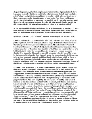 chapel, the preacher, after finishing his exhortation to those fighters in the forlorn
hope, said suddenly, that there ought to be other speakers, that all men who had a
priest"s heart and gift in them ought now to speak;—which gifts and heart one of
their own number, John Knox the name of him, had.... Poor Knox could say no
word;—burst into a flood of tears, and ran out. It is worth remembering, that scene.
He was in grievous trouble for some days. He felt what a small faculty was his for
this great work. He felt what a baptism he was called to be baptized withal."
At the opening of his Ministry at Collace, Dr. A. A. Bonar notes in his diary: "I have
been thinking of the case of Moses. He trembled and resisted before being sent, but
from the moment that he was chosen we never hear of alarm or fear arising."
Reference.—III:11-13.—G. Hanson, Christian World Pulpit, vol. liii1898 , p101.
LA GE, "Exodus 3:11. And Moses said unto God.—He who once would, when as
yet he ought not, now will no longer, when he ought. Both faults, the rashness and
the subsequent slowness, correspond to each other. Moses has indeed “learned
humility in the school of Midian” [Keil]; but this humility cannot be conceived as
without a mixture of dejection, since humility of itself does not stand in the way of a
bold faith, but is rather the source of it. After being forty years an unknown
shepherd, he has, as he thinks, given up, with his rancor, also his hope. Moreover,
he feels, no doubt, otherwise than formerly about the momentous deed which seems
to have done his people no good, and himself only mischief, and which in Egypt is
probably not forgotten. As in the Egyptian bondage, the old guilt, of Joseph’s
brethren manifested itself even up to the third and fourth generation, so a shadow of
that former rashness seems to manifest itself in the embarrassment of his spirit.
PULPIT, "And Moses said … Who am I, that I should go, etc. A great change had
come over Moses. Forty years earlier he had been forward to offer himself as a
"deliverer." He "went out" to his brethren and slew one of their oppressors, and
"supposed his brethren would have understood how that God by his hand would
deliver them" (Acts 7:25). "But they understood not" (ibid.) They declined to accept
him for leader, they reproached him with setting himself up to be "a ruler and a
judge" over them. And now, taught by this lesson, and sobered by forty years of
inaction, he has become timid and distrustful of himself, and shrinks from putting
himself forward. Who am I, that I should go to Pharaoh? What weight can I, a
foreigner, forty years an exile, with the manners of a rough shepherd, expect to have
with the mighty monarch of all Egypt—the son of Rameses the Great, the inheritor
of his power and his glories? And again, Who am I, that I should bring forth the
children of Israel? What weight can I expect to have with my countrymen, who will
have forgotten me—whom, moreover, I could not influence when I was,in my full
vigour—who then "refused" my guidance and forced me to quit them? True
diffidence speaks in the words used—there is no ring of insincerity in them; Moses
was now as distrustful of himself as in former days he had been confident, and when
he had become fit to be a deliverer, ceased to think himself fit.
 