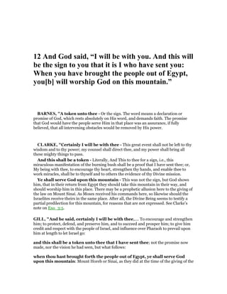 12 And God said, “I will be with you. And this will
be the sign to you that it is I who have sent you:
When you have brought the people out of Egypt,
you[b] will worship God on this mountain.”
BAR ES, "A token unto thee - Or the sign. The word means a declaration or
promise of God, which rests absolutely on His word, and demands faith. The promise
that God would have the people serve Him in that place was an assurance, if fully
believed, that all intervening obstacles would be removed by His power.
CLARKE, "Certainly I will be with thee - This great event shall not be left to thy
wisdom and to thy power; my counsel shall direct thee, and my power shall bring all
these mighty things to pass.
And this shall be a token - Literally, And This to thee for a sign, i.e., this
miraculous manifestation of the burning bush shall be a proof that I have sent thee; or,
My being with thee, to encourage thy heart, strengthen thy hands, and enable thee to
work miracles, shall be to thyself and to others the evidence of thy Divine mission.
Ye shall serve God upon this mountain - This was not the sign, but God shows
him, that in their return from Egypt they should take this mountain in their way, and
should worship him in this place. There may be a prophetic allusion here to the giving of
the law on Mount Sinai. As Moses received his commands here, so likewise should the
Israelites receive theirs in the same place. After all, the Divine Being seems to testify a
partial predilection for this mountain, for reasons that are not expressed. See Clarke’s
note on Exo_3:5.
GILL, "And he said, certainly I will be with thee,.... To encourage and strengthen
him; to protect, defend, and preserve him, and to succeed and prosper him; to give him
credit and respect with the people of Israel, and influence over Pharaoh to prevail upon
him at length to let Israel go:
and this shall be a token unto thee that I have sent thee; not the promise now
made, nor the vision he had seen, but what follows:
when thou hast brought forth the people out of Egypt, ye shall serve God
upon this mountain: Mount Horeb or Sinai, as they did at the time of the giving of the
 