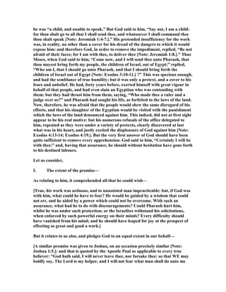 he was “a child, and unable to speak.” But God said to him, “Say not, I am a child:
for thou shalt go to all that I shall send thee, and whatsoever I shall command thee
thou shalt speak [ ote: Jeremiah 1:4-7.].” His pretended insufficiency for the work
was, in reality, no other than a cover for his dread of the dangers to which it would
expose him: and therefore God, in order to remove the impediment, replied, “Be not
afraid of their faces; for I am with thee, to deliver thee [ ote: Jeremiah 1:8.].” Thus
Moses, when God said to him, “Come now, and I will send thee unto Pharaoh, that
thou mayest bring forth my people, the children of Israel, out of Egypt;” replied,
“Who am I, that I should go unto Pharaoh, and that I should bring forth the
children of Israel out of Egypt [ ote: Exodus 3:10-11.] ?” This was specious enough,
and had the semblance of true humility; but it was only a pretext, and a cover to his
fears and unbelief. He had, forty years before, exerted himself with great vigour in
behalf of that people, and had even slain an Egyptian who was contending with
them: but they had thrust him from them, saying, “Who made thee a ruler and a
judge over us?” and Pharaoh had sought his life, as forfeited to the laws of the land.
ow, therefore, he was afraid that the people would shew the same disregard of his
efforts, and that his slaughter of the Egyptian would be visited with the punishment
which the laws of the land denounced against him. This indeed, did not at first sight
appear to be his real motive: but his numerous refusals of the office delegated to
him, repeated as they were under a variety of pretexts, clearly discovered at last
what was in his heart, and justly excited the displeasure of God against him [ ote:
Exodus 4:13-14; Exodus 4:19.]. But the very first answer of God should have been
quite sufficient to remove every apprehension. God said to him, “Certainly I will be
with thee:” and, having that assurance, he should without hesitation have gone forth
to his destined labours.
Let us consider,
I. The extent of the promise—
As relating to him, it comprehended all that he could wish—
[True, his work was arduous, and to unassisted man impracticable: but, if God was
with him, what could he have to fear? He would be guided by a wisdom that could
not err, and he aided by a power which could not be overcome. With such an
assurance, what had he to do with discouragements? Could Pharaoh hurt him,
whilst he was under such protection; or the Israelites withstand his solicitations,
when enforced by such powerful energy on their minds? Every difficulty should
have vanished from his mind; and he should have leaped for joy at the prospect of
effecting so great and good a work.]
But it relates to us also, and pledges God to an equal extent in our behalf—
[A similar promise was given to Joshua, on an occasion precisely similar [ ote:
Joshua 1:5.]: and that is quoted by the Apostle Paul as applicable to every true
believer: “God hath said, I will never leave thee, nor forsake thee: so that WE may
boldly say, The Lord is my helper, and I will not fear what man shall do unto me
 