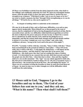 [If Moses was forbidden to shrink from the duties imposed on him, what shall we
not willingly and confidently undertake for God? We must not contemplate human
means, when the path of duty is clear; but must expect him to “perfect his own
strength in our weakness.” With him it is alike “easy to save by many or by few:”
nor need we doubt a moment, but that “through Christ strengthening us we can do
all things.” “If God be for us, who can be against us?”]
3. To despair of nothing which we undertake at his command—
[We may be in the path of duty, and yet find many difficulties, even such as may
appear utterly insuperable. Moses himself was so discouraged by his want of
success, that he complained of God as having disappointed and deceived him. But he
succeeded at last: and the very difficulties which had discouraged him served but
the more to illustrate the power and grace of God. So may we find it for a season:
but we should bear in mind, that his word, which he has pledged to us, is
immutable, and that his counsel shall stand, though earth and hell should combine
to defeat it. Let us then “commit our every way to him;” and, with a holy
confidence, advance, “strong in the Lord, and in the power of his might.”]
PULPIT, "Certainly I will be with thee. Literally, "Since I will be with thee." Moses
had excused himself on the ground of unfitness. God replies—"Thou wilt not be
unfit, since I will be with thee—I will supply thy deficiencies—I will impart all the
qualities thou needest—and this shall be a sign unto thee of my power and
faithfulness—this shall assure thee that I am not sending thee upon a fruitless
errand—it is determined in my counsels that not only shalt thou succeed, and lead
the people out, but after that,—when thou hast so done—thou and they together
shall serve me on this mountain." The "sign" was one which appealed to faith only,
like that given to Hezekiah by Isaiah (1 Kings 19:1-21 :29), but, if accepted, it gave a
full assurance—the second step involved the first—the end implied the means—if
Moses was of a certainty to bring the Israelites to Sinai, he must first lead them out
of Egypt—he must in some way or other triumph over all the difficulties which
would beset the undertaking.
13 Moses said to God, “Suppose I go to the
Israelites and say to them, ‘The God of your
fathers has sent me to you,’ and they ask me,
‘What is his name?’ Then what shall I tell them?”
 